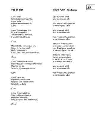 vôO DA IúnA                            vOu te punIr - Mão Branca


A Iúna voôu                            vou te punir ô lélélé
Foi morar em outro sertão              vou te prender ô lala
A Iúna voôu
Foi morar em outro sertão              não vou deixar tu aprender
(Coro)                                 a mandinga do saber

A Iúna é um pássaro belo               vou te punir ô lélélé
Rico de tanta beleza                   vou te prender ô lala
Traz a mandinga do negro
E também a sua tristeza                nao vou deixar tu aprender
                                       a mandinga do saber
(Coro)
                                       se tu nao fosses covarde
Mestre Bimba encontrou a Iúna          e te unisses aos covardoes
Nunca tinha visto igual                nao deixarias de ser valente
Ele ficou encantado                    e serias um bom campeão
E levou seu canto para o berimbau
                                       todo mal traz a tristeza
(Coro)                                 dando forças ao diabo
                                       covarde não tem preço
A Iúna no tempo de Bimba               e ta sempre endiabrado
Era um toque bonito só para formados
Mas hoje em dia                        vou te punir ô lélélé
Também jogam os graduados              vou te prender ô lala

(Coro)                                 não vou deixar tu aprender
                                       a mandinga do saber
A Iúna bateu asas
Foi-se embora da Bahia
Foi junto com Mestre Bimba
Para outra sertania

(Coro)

A Iúna ficou muito triste
Voou do Planalto Central
Hoje viaja no mundo
Porque morreu o rei do berimbau

(Coro)
 