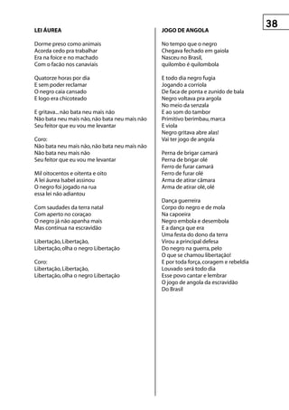 LeI ÁureA                                      jOgO De AngOLA

Dorme preso como animais                       No tempo que o negro
Acorda cedo pra trabalhar                      Chegava fechado em gaiola
Era na foice e no machado                      Nasceu no Brasil,
Com o facão nos canaviais                      quilombo é quilombola

Quatorze horas por dia                         E todo dia negro fugia
E sem poder reclamar                           Jogando a corriola
O negro caia cansado                           De faca de ponta e zunido de bala
E logo era chicoteado                          Negro voltava pra argola
                                               No meio da senzala
E gritava... não bata neu mais não             E ao som do tambor
Não bata neu mais não, não bata neu mais não   Primitivo berimbau, marca
Seu feitor que eu vou me levantar              E viola
                                               Negro gritava abre alas!
Coro:                                          Vai ter jogo de angola
Não bata neu mais não, não bata neu mais não
Não bata neu mais não                          Perna de brigar camará
Seu feitor que eu vou me levantar              Perna de brigar olé
                                               Ferro de furar camará
Mil oitocentos e oitenta e oito                Ferro de furar olé
A lei áurea Isabel assinou                     Arma de atirar câmara
O negro foi jogado na rua                      Arma de atirar olé, olé
essa lei não adiantou
                                               Dança guerreira
Com saudades da terra natal                    Corpo do negro e de mola
Com aperto no coraçao                          Na capoeira
O negro já não apanha mais                     Negro embola e desembola
Mas continua na escravidão                     E a dança que era
                                               Uma festa do dono da terra
Libertação, Libertação,                        Virou a principal defesa
Libertação, olha o negro Libertação            Do negro na guerra, pelo
                                               O que se chamou libertação!
Coro:                                          E por toda força, coragem e rebeldia
Libertação, Libertação,                        Louvado será todo dia
Libertação, olha o negro Libertação            Esse povo cantar e lembrar
                                               O jogo de angola da escravidão
                                               Do Brasil
 