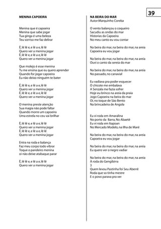 MenInA CApOeIrA                      nA BeIrA DO MAr
                                     Autor:Marquinho Coreba

Menina que é capoeira                O vento balançou o coqueiro
Menina que sabe jogar                Sacudiu as ondas do mar
Tua ginga é uma beleza               Historias da Capoeira
Teu sorriso me faz delirar           No meu canto eu vou contar

Ê, lê lê e, e lê a e, lê lê          Na beira do mar, na beira do mar, na areia
Quero ver a menina jogar             Capoeira eu vou jogar
Ê, lê lê e, e lê a e, lê lê
Quero ver a menina jogar             Na beira do mar, na beira do mar, na areia
                                     Ouvi o canto da sereia do mar
Que molejo é esse menina
Tu me ensina que eu quero aprender   Na beira do mar, na beira do mar, na areia
Quando for jogar capoeira            No passado, no canavial
Eu não deixo ninguém te bater
                                     Eu vadiava pra poder esquecer
Ê, lê lê e, e lê a e, lê lê          O chicote me embalava
Quero ver a menina jogar             A Senzala me fazia sofrer
Ê, lê lê e, e lê a e, lê lê          Hoje eu brinco na areia da praia
Quero ver a menina jogar             Jogo Capoeira na beira do mar
                                     Oi, no toque de São Bento
O menina preste atenção              Na brincadeira de Angola
Sua magia não pode faltar
Quando morre um capoeira
Uma estrela no ceu vai brilhar       Eu vi roda em Amaralina
                                     No porto da Barra, No Abaetê
Ê, lê lê e, e lê a e, lê lê          Eu vi roda em Itapoan
Quero ver a menina jogar             No Mercado Modelo, na Ilha de Maré
Ê, lê lê e, e lê a e, lê lê
Quero ver a menina jogar             Na beira do mar, na beira do mar, na areia
                                     Capoeira eu vou jogar
Entra na roda e balança
Faz meu corpo todo vibrar            Na beira do mar, na beira do mar, na areia
Toque o pandeiro menina              Eu quero ver o negro vadiar
oi não deixe atabaque parar
                                     Na beira do mar, na beira do mar, na areia
Ê, lê lê e, e lê a e, lê lê          À roda do Gengibirra
Quero ver a menina jogar             3
                                     Quem levou Pastinha foi Seu Aberrê
                                     Roda que so tinha mestre
                                     E o povo parava pra ver
 