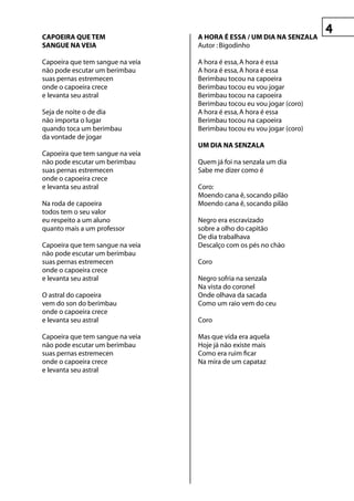 CApOeIrA que teM                  A hOrA é essA / uM DIA nA senzALA
sAngue nA veIA                    Autor : Bigodinho

Capoeira que tem sangue na veia   A hora é essa, A hora é essa
não pode escutar um berimbau      A hora é essa, A hora é essa
suas pernas estremecen            Berimbau tocou na capoeira
onde o capoeira crece             Berimbau tocou eu vou jogar
e levanta seu astral              Berimbau tocou na capoeira
                                  Berimbau tocou eu vou jogar (coro)
Seja de noite o de dia            A hora é essa, A hora é essa
não importa o lugar               Berimbau tocou na capoeira
quando toca um berimbau           Berimbau tocou eu vou jogar (coro)
da vontade de jogar
                                  uM DIA nA senzALA
Capoeira que tem sangue na veia
não pode escutar um berimbau      Quem já foi na senzala um dia
suas pernas estremecen            Sabe me dizer como é
onde o capoeira crece
e levanta seu astral              Coro:
                                  Moendo cana ê, socando pilão
Na roda de capoeira               Moendo cana ê, socando pilão
todos tem o seu valor
eu respeito a um aluno            Negro era escravizado
quanto mais a um professor        sobre a olho do capitão
                                  De dia trabalhava
Capoeira que tem sangue na veia   Descalço com os pés no chão
não pode escutar um berimbau
suas pernas estremecen            Coro
onde o capoeira crece
e levanta seu astral              Negro sofria na senzala
                                  Na vista do coronel
O astral do capoeira              Onde olhava da sacada
vem do son do berimbau            Como um raio vem do ceu
onde o capoeira crece
e levanta seu astral              Coro

Capoeira que tem sangue na veia   Mas que vida era aquela
não pode escutar um berimbau      Hoje já não existe mais
suas pernas estremecen            Como era ruim ficar
onde o capoeira crece             Na mira de um capataz
e levanta seu astral
 