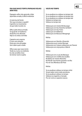 0
pAu que nAsCe tOrtO (pApAgAIO veLhO)    vOLtA nO teMpO
(BOA vOz)

Papagaio velho não aprende a falar      Se eu pudesse eu voltava no tempo iaiá
Aprendeu errado, é dificil endireitar   Se eu pudesse eu voltava no tempo ioio
                                        Se eu pudesse eu voltava no tempo iaiá
A meia lua de frente                    Voltava no tempo ioio
Tem que encaixar o quadril              Voltava no tempo iaiá
Capriche no movimento
Já que todo mundo viu                   Voltava pra ver mestre Bimba jogar
                                        Voltava pra ver Seu Pastinha também
Olha o jeito dessa armada               Voltava pra ver Seu Traíra
Tá igual de um bailarino                voltava pra ver Valdemar
Ainda fica me olhando                   Voltava pra ver Besouro Mangangá
Veja se eu estou sorrindo
                                        Refrão
Capoeira sem esquiva
É carro sem direção                     Voltava pra ver Atenilo e Rosendo
Parte pra cima do golpe                 Voltava pra ouvir cantar Mucuge
Sem saber qual a razão                  Voltava pra ver Caiçara voltava pra ver Paraná
                                        Voltava pra ver onça preta e Aberrê
Olha o pau que nasce torto
Tarde ou nunca se endireita             Refrão
Eu não acredito nisso
Se treinar você se ajeita               Voltava pra ver a Luta do Batuque
                                        Voltava pra ver o brilho da navalha
                                        Na Bahia ver mestre Noronho
                                        No Recife nascimento grande e no Rio
                                        Pra ver Seu Manduca da Praia

                                        Refrão

                                        Se eu pudesse voltava no tempo sinhá
                                        Só pra saber como tudo aconteceu
                                        Se eu pudesse voltava no tempo
                                        Voltava no engenho e Senzala
                                        Pra ver como a capoeira nasceu
 
