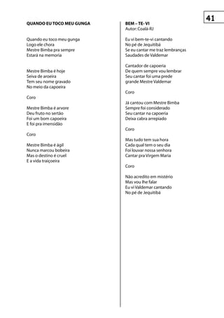 quAnDO eu tOCO Meu gungA   BeM – te- vI
                           Autor: Coalá-RJ

Quando eu toco meu gunga   Eu vi bem-te-vi cantando
Logo ele chora             No pé de Jequitibá
Mestre Bimba pra sempre    Se eu cantar me traz lembranças
Estará na memoria          Saudades de Valdemar

                           Cantador de capoeria
Mestre Bimba é hoje        De quem sempre vou lembrar
Seiva de aroeira           Seu cantar foi uma prede
Tem seu nome gravado       grande Mestre Valdemar
No meio da capoeira
                           Coro
Coro
                           Já cantou com Mestre Bimba
Mestre Bimba é arvore      Sempre foi considerado
Deu fruto no sertão        Seu cantar na capoeria
Foi um bom capoeira        Deixa cabra arrepiado
E foi pra imensidão
                           Coro
Coro
                           Mas tudo tem sua hora
Mestre Bimba é ágil        Cada qual tem o seu dia
Nunca marcou bobeira       Foi louvar nossa senhora
Mas o destino é cruel      Cantar pra Virgem Maria
E a vida traiçoeira
                           Coro

                           Não acredito em mistério
                           Mas vou lhe falar
                           Eu vi Valdemar cantando
                           No pé de Jequitibá
 