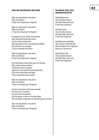 NãO mE AbANDONE, mEu bEm                           NA bAhIA TEm, VOu
                                                   mANDAR buSCAR

não me abandone, meu bem                           nada bahia tem
não vá embora                                      Vou mandar buscar
e não me troque por ninguém                        um berimbau de ouro
                                                   E ferro de engomar
não me abandone, meu bem
não vá embora                                      Na Bahia tem,
e não me troque por ninguém                        vou mandar buscar
                                                   Um Berimbau de ouro
o capoeira é um cabra muito forte                  E ferro de engomar
que não tem medo da morte
e nem é de se lamentar                             Na Bahia tem petróleo
mas quando sente o amargo da solidão               Tem cacao e tem Dendê
dá uma dor no coração                              Mas tambem tem Capoeira
e uma vontade de chorar                            Basta tu ir lá pra ver

não me abandone, meu bem                           Nada Bahia tem
não vá embora                                      Vou mandar buscar
e não me troque por ninguém                        um berimbau de ouro
                                                   E ferro de engomar
um dia desses você disse que me amava
mas você estava errada e
machucou meu coração
Agora eu vivo sozinho, desamparado
com meu berimbau do lado
e vou cantando essa canção

não me abandone, meu bem
não vá embora
e não me troque por ninguém

foi pra você que eu fiz essa canção
pra tocar seu coração
e você não me escutou
escute agora o que eu vou lhe dizer
pois só largo a capoeira no dia em que eu morrer

não me abandone, meu bem
não vá embora
e não me troque por ninguém
 