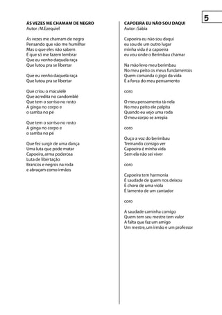 Ás vezes Me ChAMAM De negrO    CApOeIrA eu nãO sOu DAquI
Autor : M.Ezequiel             Autor : Sabia

Ás vezes me chamam de negro    Capoeira eu não sou daqui
Pensando que vão me humilhar   eu sou de um outro lugar
Mas o que eles não sabem       minha vida é a capoeira
É que só me fazem lembrar      eu vou onde o Berimbau chamar
Que eu venho daquela raça
Que lutou pra se libertar      Na mão levo meu berimbau
                               No meu peito os meus fundamentos
Que eu venho daquela raça      Quem comanda o jogo da vida
Que lutou pra se libertar      É a forca do meu pensamento

Que criou o maculelê           coro
Que acredita no candomblé
Que tem o sorriso no rosto     O meu pensamento tá nela
A ginga no corpo e             No meu peito ele palpita
o samba no pé                  Quando eu vejo uma roda
                               O meu corpo se arrepia
Que tem o sorriso no rosto
A ginga no corpo e             coro
o samba no pé
                               Ouço a voz do berimbau
Que fez surgir de uma dança    Treinando consigo ver
Uma luta que pode matar        Capoeira é minha vida
Capoeira, arma poderosa        Sem ela não sei viver
Luta de libertação
Brancos e negros na roda       coro
e abraçam como irmãos
                               Capoeira tem harmonia
                               É saudade de quem nos deixou
                               É choro de uma viola
                               É lamento de um cantador

                               coro

                               A saudade caminha comigo
                               Quem tem seu mestre tem valor
                               A falta que faz um amigo
                               Um mestre, um irmão e um professor
 