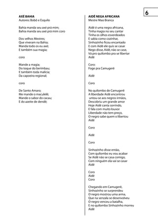 Axé BAhIA                          AIDê negA AfrICAnA
Autores: Bobô e Esquilo            Mestre Mao Branca

Bahia manda seu axé prá mim;       Aidê é uma negra africana,
Bahia manda seu axé prá mim coro   Tinha magia no seu cantar
                                   Tinha os olhos esverdeados
Dos velhos Mestres;                E sabia como cozinhar,
Que viveram na Bahia;              Sinhozinho ficou encantado
Manda todo os eu axé;              E com Aidê ele quis se casar
E também sua magia;                Nego disse, Aidê, não se case,
                                   Vá pro quilombo pra se libertar
coro                               Aidê

Mande a magia;                     Coro:
Do toque do berimbau;              Foge pra Camugerê
E também toda malícia;
Da capoeira regional;              Aidê

coro                               Coro

De Santo Amaro;                    No quilombo de Camugerê
Me mande o maculelê;               A liberdade Aidê encontrou
Mande o sabor do cacau;            untou-se aos negros irmãos,
E do azeite de dendê;              Descobriu um grande amor
                                   Hoje Aidê canta sorrindo,
                                   E fala com muito louvor
                                   Liberdade não tem preço,
                                   O negro sabe quem o libertou
                                   Aidê

                                   Coro

                                   Aidê

                                   Coro

                                   Sinhozinho disse então,
                                   Com quilombo eu vou acabar
                                   Se Aidê não se casa comigo,
                                   Com ninguém ela vai se casar
                                   Aidê

                                   Coro
                                   Aidê
                                   Coro

                                   Chegando em Camugerê,
                                   Sinhozinho se surprendeu
                                   O negro mostrou uma arma,
                                   Que na senzala se desenvolveu
                                   O negro venceu a batalha,
                                   E no quilombo Sinhozinho morreu
                                   Aidê
 