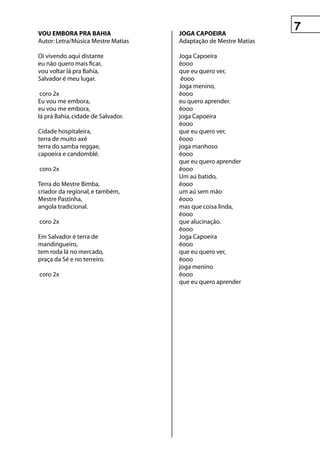 vOu eMBOrA prA BAhIA                jOgA CApOeIrA
Autor: Letra/Música Mestre Matias   Adaptação de Mestre Matias

Oi vivendo aqui distante            Joga Capoeira
eu não quero mais ficar,            êooo
vou voltar lá pra Bahia,            que eu quero ver,
Salvador é meu lugar.                êooo
                                    Joga menino,
 coro 2x                            êooo
Eu vou me embora,                   eu quero aprender.
eu vou me embora,                   êooo
lá prá Bahia, cidade de Salvador.   joga Capoeira
                                    êooo
Cidade hospitaleira,                que eu quero ver,
terra de muito axé                  êooo
terra do samba reggae,              joga manhoso
capoeira e candomblé.               êooo
                                    que eu quero aprender
coro 2x                             êooo
                                    Um aú batido,
Terra do Mestre Bimba,              êooo
criador da regional, e também,      um aú sem mão
Mestre Pastinha,                    êooo
angola tradicional.                 mas que coisa linda,
                                    êooo
coro 2x                             que alucinação.
                                    êooo
Em Salvador é terra de              Joga Capoeira
mandingueiro,                       êooo
tem roda lá no mercado,             que eu quero ver,
praça da Sé e no terreiro.          êooo
                                    joga menino
coro 2x                             êooo
                                    que eu quero aprender
 