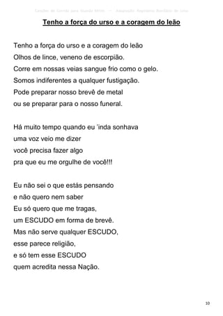 Canções de Corrida para Guarda Mirim   –   Adaptação: Reginâmio Bonifácio de Lima

           Tenho a força do urso e a coragem do leão


Tenho a força do urso e a coragem do leão
Olhos de lince, veneno de escorpião.
Corre em nossas veias sangue frio como o gelo.
Somos indiferentes a qualquer fustigação.
Pode preparar nosso brevê de metal
ou se preparar para o nosso funeral.


Há muito tempo quando eu ’inda sonhava
uma voz veio me dizer
você precisa fazer algo
pra que eu me orgulhe de você!!!


Eu não sei o que estás pensando
e não quero nem saber
Eu só quero que me tragas,
um ESCUDO em forma de brevê.
Mas não serve qualquer ESCUDO,
esse parece religião,
e só tem esse ESCUDO
quem acredita nessa Nação.




                                                                                           10
 