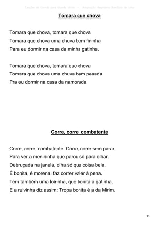Canções de Corrida para Guarda Mirim   –   Adaptação: Reginâmio Bonifácio de Lima

                               Tomara que chova


Tomara que chova, tomara que chova
Tomara que chova uma chuva bem fininha
Para eu dormir na casa da minha gatinha.


Tomara que chova, tomara que chova
Tomara que chova uma chuva bem pesada
Pra eu dormir na casa da namorada




                         Corre, corre, combatente


Corre, corre, combatente. Corre, corre sem parar,
Para ver a menininha que parou só para olhar.
Debruçada na janela, olha só que coisa bela,
É bonita, é morena, faz correr valer à pena.
Tem também uma loirinha, que bonita a gatinha.
E a ruivinha diz assim: Tropa bonita é a da Mirim.




                                                                                           11
 