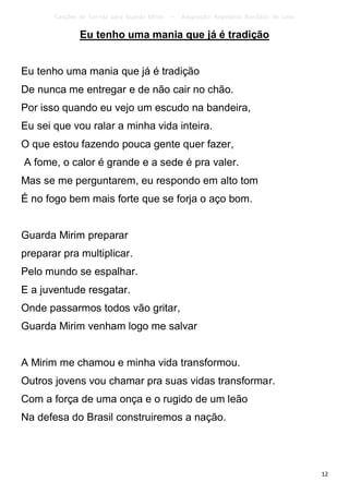 Canções de Corrida para Guarda Mirim   –   Adaptação: Reginâmio Bonifácio de Lima

               Eu tenho uma mania que já é tradição


Eu tenho uma mania que já é tradição
De nunca me entregar e de não cair no chão.
Por isso quando eu vejo um escudo na bandeira,
Eu sei que vou ralar a minha vida inteira.
O que estou fazendo pouca gente quer fazer,
A fome, o calor é grande e a sede é pra valer.
Mas se me perguntarem, eu respondo em alto tom
É no fogo bem mais forte que se forja o aço bom.


Guarda Mirim preparar
preparar pra multiplicar.
Pelo mundo se espalhar.
E a juventude resgatar.
Onde passarmos todos vão gritar,
Guarda Mirim venham logo me salvar


A Mirim me chamou e minha vida transformou.
Outros jovens vou chamar pra suas vidas transformar.
Com a força de uma onça e o rugido de um leão
Na defesa do Brasil construiremos a nação.




                                                                                           12
 