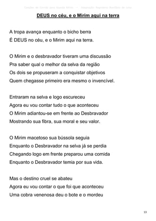 Canções de Corrida para Guarda Mirim   –   Adaptação: Reginâmio Bonifácio de Lima

                DEUS no céu, e o Mirim aqui na terra


A tropa avança enquanto o bicho berra
É DEUS no céu, e o Mirim aqui na terra.


O Mirim e o desbravador tiveram uma discussão
Pra saber qual o melhor da selva da região
Os dois se propuseram a conquistar objetivos
Quem chegasse primeiro era mesmo o invencível.


Entraram na selva e logo escureceu
Agora eu vou contar tudo o que aconteceu
O Mirim adiantou-se em frente ao Desbravador
Mostrando sua fibra, sua moral e seu valor.


O Mirim macetoso sua bússola seguia
Enquanto o Desbravador na selva já se perdia
Chegando logo em frente preparou uma comida
Enquanto o Desbravador temia por sua vida.


Mas o destino cruel se abateu
Agora eu vou contar o que foi que aconteceu
Uma cobra venenosa deu o bote e o mordeu


                                                                                           13
 