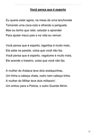 Canções de Corrida para Guarda Mirim   –   Adaptação: Reginâmio Bonifácio de Lima

                         Você pensa que é esperto


Eu queria estar agora, na mesa de uma lanchonete
Tomando uma coca-cola e olhando a periguete.
Mas eu tenho que ralar, estudar e aprender
Para ajudar meus pais e na vida eu vencer.


Você pensa que é esperto, lagartixa é muito mais,
Ela sobe na parede, coisa que você não faz.
Você pensa que é esperto, vagalume é muito mais,
Ele acende o traseiro, coisa que você não faz.


A mulher do Arataca teve dois arataquinhas,
Um tinha a cabeça chata, outro nem cabeça tinha.
A mulher do Militar teve dois militarzin’.
Um entrou para a Polícia, o outro Guarda Mirim.




                                                                                           15
 