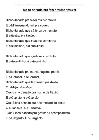 Canções de Corrida para Guarda Mirim   –   Adaptação: Reginâmio Bonifácio de Lima

               Bicho danado pra fazer mulher mexer


Bicho danado pra fazer mulher mexer
É o Mirim quando sai pra correr.
Bicho danado que dá força de montão
É a flexão, é a flexão.
Bicho danado que mata na corridinha
É a subidinha, é a subidinha.


Bicho danado que ajuda na corridinha
É a descidinha, é a descidinha.


Bicho danado pra mandar agente pro fel
É o Coronel, é o Coronel.
Bicho danado que faz correr que dá dó
É o Major, é o Major.
Que Bicho danado pra gostar de flexão
É o Capitão, é o Capitão.
Que Bicho danado pra pegar no pé da gente
É o Tenente, é o Tenente.
Que Bicho danado pra gostar de acampamento
É o Sargento, É o Sargento.




                                                                                           16
 