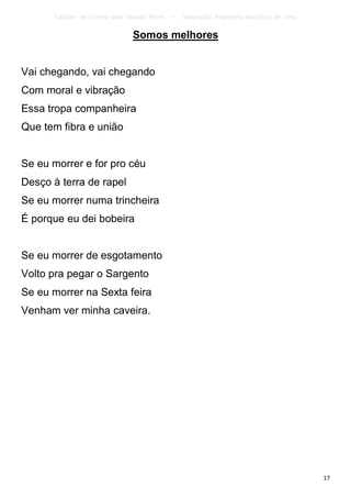 Canções de Corrida para Guarda Mirim   –   Adaptação: Reginâmio Bonifácio de Lima

                                Somos melhores


Vai chegando, vai chegando
Com moral e vibração
Essa tropa companheira
Que tem fibra e união


Se eu morrer e for pro céu
Desço à terra de rapel
Se eu morrer numa trincheira
É porque eu dei bobeira


Se eu morrer de esgotamento
Volto pra pegar o Sargento
Se eu morrer na Sexta feira
Venham ver minha caveira.




                                                                                           17
 