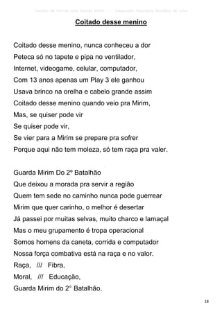 Canções de Corrida para Guarda Mirim   –   Adaptação: Reginâmio Bonifácio de Lima

                           Coitado desse menino


Coitado desse menino, nunca conheceu a dor
Peteca só no tapete e pipa no ventilador,
Internet, videogame, celular, computador,
Com 13 anos apenas um Play 3 ele ganhou
Usava brinco na orelha e cabelo grande assim
Coitado desse menino quando veio pra Mirim,
Mas, se quiser pode vir
Se quiser pode vir,
Se vier para a Mirim se prepare pra sofrer
Porque aqui não tem moleza, só tem raça pra valer.


Guarda Mirim Do 2º Batalhão
Que deixou a morada pra servir a região
Quem tem sede no caminho nunca pode guerrear
Mirim que quer carinho, o melhor é desertar
Já passei por muitas selvas, muito charco e lamaçal
Mas o meu grupamento é tropa operacional
Somos homens da caneta, corrida e computador
Nossa força combativa está na raça e no valor.
Raça, /// Fibra,
Moral, /// Educação,
Guarda Mirim do 2° Batalhão.
                                                                                           18
 