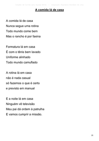 Canções de Corrida para Guarda Mirim   –   Adaptação: Reginâmio Bonifácio de Lima

                             A comida lá de casa


A comida lá de casa
Nunca segue uma rotina
Todo mundo come bem
Mas o rancho é por faxina


Formatura lá em casa
É com o tênis bem lavado
Uniforme alinhado
Todo mundo camuflado


A rotina lá em casa
não é nada casual
só fazemos o que é certo
e previsto em manual


E a noite lá em casa
Ninguém vê televisão
Meu pai dá ordem à patrulha
E vamos cumprir a missão.




                                                                                           19
 