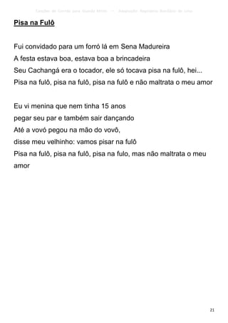 Canções de Corrida para Guarda Mirim   –   Adaptação: Reginâmio Bonifácio de Lima

Pisa na Fulô


Fui convidado para um forró lá em Sena Madureira
A festa estava boa, estava boa a brincadeira
Seu Cachangá era o tocador, ele só tocava pisa na fulô, hei...
Pisa na fulô, pisa na fulô, pisa na fulô e não maltrata o meu amor


Eu vi menina que nem tinha 15 anos
pegar seu par e também sair dançando
Até a vovó pegou na mão do vovô,
disse meu velhinho: vamos pisar na fulô
Pisa na fulô, pisa na fulô, pisa na fulo, mas não maltrata o meu
amor




                                                                                           21
 