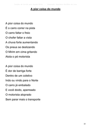 Canções de Corrida para Guarda Mirim   –   Adaptação: Reginâmio Bonifácio de Lima

                           A pior coisa do mundo




A pior coisa do mundo
É o carro correr na pista
O carro faltar o freio
O chofer faltar a vista
A chuva forte aumentando
Os pneus se deslizando
O Mirim em cima gritando
Atola o pé motorista


A pior coisa do mundo
É dor de barriga forte
Dentro de um coletivo
Indo ou vindo para o Norte
O carro já embalado
E você doido, aperreado
O motorista aloprado
Sem parar mais o transporte




                                                                                           22
 
