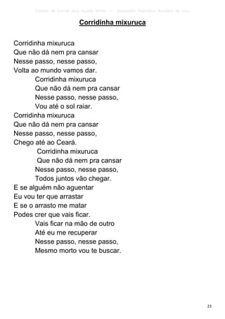 Canções de Corrida para Guarda Mirim   –   Adaptação: Reginâmio Bonifácio de Lima

                            Corridinha mixuruca


Corridinha mixuruca
Que não dá nem pra cansar
Nesse passo, nesse passo,
Volta ao mundo vamos dar.
       Corridinha mixuruca
       Que não dá nem pra cansar
       Nesse passo, nesse passo,
       Vou até o sol raiar.
Corridinha mixuruca
Que não dá nem pra cansar
Nesse passo, nesse passo,
Chego até ao Ceará.
        Corridinha mixuruca
        Que não dá nem pra cansar
       Nesse passo, nesse passo,
       Todos juntos vão chegar.
E se alguém não aguentar
Eu vou ter que arrastar
E se o arrasto me matar
Podes crer que vais ficar.
       Vais ficar na mão de outro
       Até eu me recuperar
       Nesse passo, nesse passo,
       Mesmo morto vou te buscar.




                                                                                          23
 