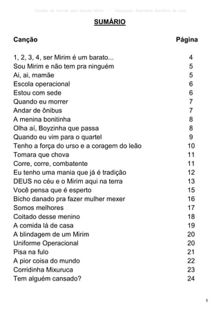 Canções de Corrida para Guarda Mirim   –   Adaptação: Reginâmio Bonifácio de Lima

                                    SUMÁRIO

Canção                                                                           Página

1, 2, 3, 4, ser Mirim é um barato...                                                      4
Sou Mirim e não tem pra ninguém                                                           5
Ai, ai, mamãe                                                                             5
Escola operacional                                                                        6
Estou com sede                                                                            6
Quando eu morrer                                                                          7
Andar de ônibus                                                                           7
A menina bonitinha                                                                        8
Olha aí, Boyzinha que passa                                                               8
Quando eu vim para o quartel                                                              9
Tenho a força do urso e a coragem do leão                                                 10
Tomara que chova                                                                          11
Corre, corre, combatente                                                                  11
Eu tenho uma mania que já é tradição                                                      12
DEUS no céu e o Mirim aqui na terra                                                       13
Você pensa que é esperto                                                                  15
Bicho danado pra fazer mulher mexer                                                       16
Somos melhores                                                                            17
Coitado desse menino                                                                      18
A comida lá de casa                                                                       19
A blindagem de um Mirim                                                                   20
Uniforme Operacional                                                                      20
Pisa na fulo                                                                              21
A pior coisa do mundo                                                                     22
Corridinha Mixuruca                                                                       23
Tem alguém cansado?                                                                       24


                                                                                               3
 