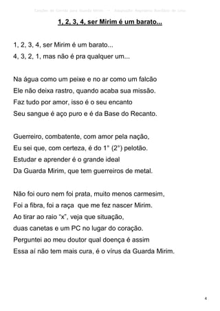 Canções de Corrida para Guarda Mirim   –   Adaptação: Reginâmio Bonifácio de Lima

                   1, 2, 3, 4, ser Mirim é um barato...


1, 2, 3, 4, ser Mirim é um barato...
4, 3, 2, 1, mas não é pra qualquer um...


Na água como um peixe e no ar como um falcão
Ele não deixa rastro, quando acaba sua missão.
Faz tudo por amor, isso é o seu encanto
Seu sangue é aço puro e é da Base do Recanto.


Guerreiro, combatente, com amor pela nação,
Eu sei que, com certeza, é do 1° (2°) pelotão.
Estudar e aprender é o grande ideal
Da Guarda Mirim, que tem guerreiros de metal.


Não foi ouro nem foi prata, muito menos carmesim,
Foi a fibra, foi a raça que me fez nascer Mirim.
Ao tirar ao raio “x”, veja que situação,
duas canetas e um PC no lugar do coração.
Perguntei ao meu doutor qual doença é assim
Essa aí não tem mais cura, é o vírus da Guarda Mirim.




                                                                                           4
 