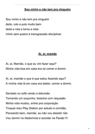 Canções de Corrida para Guarda Mirim   –   Adaptação: Reginâmio Bonifácio de Lima

                  Sou mirim e não tem pra ninguém


Sou mirim e não tem pra ninguém
deito, rolo e pulo muito bem
deita e rola e torna a rolar
mirim sem poeira é transgressão disciplinar.




                                   Ai, ai, mamãe


Ai, ai, Mamãe, o que eu vim fazer aqui?
Minha vida boa em casa era só comer e dormir.


Ai, ai, mamãe o que é que estou fazendo aqui?
A minha vida lá em casa era beber, comer e dormir.


Sentado no sofá vendo a televisão
Tomando um suquinho, bolacha com requeijão
Minha vida mudou, entrei pra corporação
Troquei meu Play Station por estudo e corridão.
Pensando bem, mamãe, eu não vou desistir não
Vou dormir no Abdominal e acordar na Flexão !!!


                                                                                           5
 