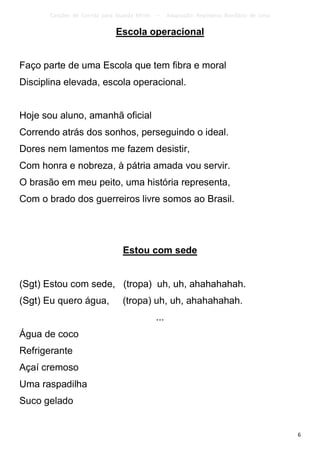 Canções de Corrida para Guarda Mirim   –     Adaptação: Reginâmio Bonifácio de Lima

                              Escola operacional


Faço parte de uma Escola que tem fibra e moral
Disciplina elevada, escola operacional.


Hoje sou aluno, amanhã oficial
Correndo atrás dos sonhos, perseguindo o ideal.
Dores nem lamentos me fazem desistir,
Com honra e nobreza, à pátria amada vou servir.
O brasão em meu peito, uma história representa,
Com o brado dos guerreiros livre somos ao Brasil.




                                 Estou com sede


(Sgt) Estou com sede, (tropa) uh, uh, ahahahahah.
(Sgt) Eu quero água,             (tropa) uh, uh, ahahahahah.
                                              ...
Água de coco
Refrigerante
Açaí cremoso
Uma raspadilha
Suco gelado


                                                                                             6
 