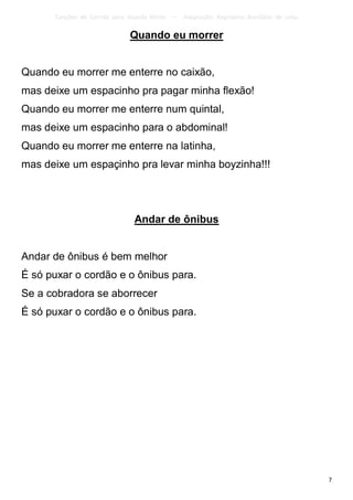 Canções de Corrida para Guarda Mirim   –   Adaptação: Reginâmio Bonifácio de Lima

                              Quando eu morrer


Quando eu morrer me enterre no caixão,
mas deixe um espacinho pra pagar minha flexão!
Quando eu morrer me enterre num quintal,
mas deixe um espacinho para o abdominal!
Quando eu morrer me enterre na latinha,
mas deixe um espaçinho pra levar minha boyzinha!!!




                               Andar de ônibus


Andar de ônibus é bem melhor
É só puxar o cordão e o ônibus para.
Se a cobradora se aborrecer
É só puxar o cordão e o ônibus para.




                                                                                          7
 