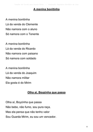 Canções de Corrida para Guarda Mirim   –   Adaptação: Reginâmio Bonifácio de Lima

                             A menina bonitinha


A menina bonitinha
Lá da venda do Clemente
Não namora com o aluno
Só namora com o Tenente


A menina bonitinha
Lá da venda do Ricardo
Não namora com paisano
Só namora com soldado


A menina bonitinha
Lá da venda do Joaquim
Não namora militar
Ela gosta é do Mirim


                      Olha aí, Boyzinha que passa


Olha aí, Boyzinha que passa
Não bebo, não fumo, sou pura raça.
Mas ela pensa que não tenho valor
Sou Guarda Mirim, eu sou um vencedor.


                                                                                          8
 
