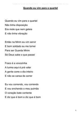 Canções de Corrida para Guarda Mirim   –   Adaptação: Reginâmio Bonifácio de Lima

                     Quando eu vim para o quartel




Quando eu vim para o quartel
Não tinha disposição
Era mole que nem geleia
E não tinha vibração


Então na Mirim eu vim servir
E bom soldado eu me tornei
Para ser Guarda Mirim
Só Deus sabe o que passei


Fraco é a vovozinha
A turma aqui é prá valer
A gente corre o dia inteiro
E não se cansa de correr


Eu vou correndo, vou correndo
E vou enchendo o meu pulmão
O coração bate contente
E diz que é bom e diz que é bom




                                                                                           9
 