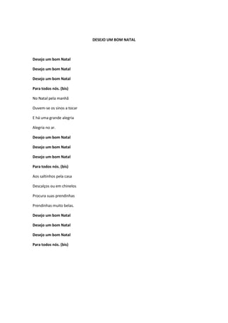 DESEJO UM BOM NATAL

Desejo um bom Natal
Desejo um bom Natal
Desejo um bom Natal
Para todos nós. (bis)
No Natal pela manhã
Ouvem-se os sinos a tocar
E há uma grande alegria
Alegria no ar.
Desejo um bom Natal
Desejo um bom Natal
Desejo um bom Natal
Para todos nós. (bis)
Aos saltinhos pela casa
Descalços ou em chinelos
Procura suas prendinhas
Prendinhas muito belas.
Desejo um bom Natal
Desejo um bom Natal
Desejo um bom Natal
Para todos nós. (bis)

 