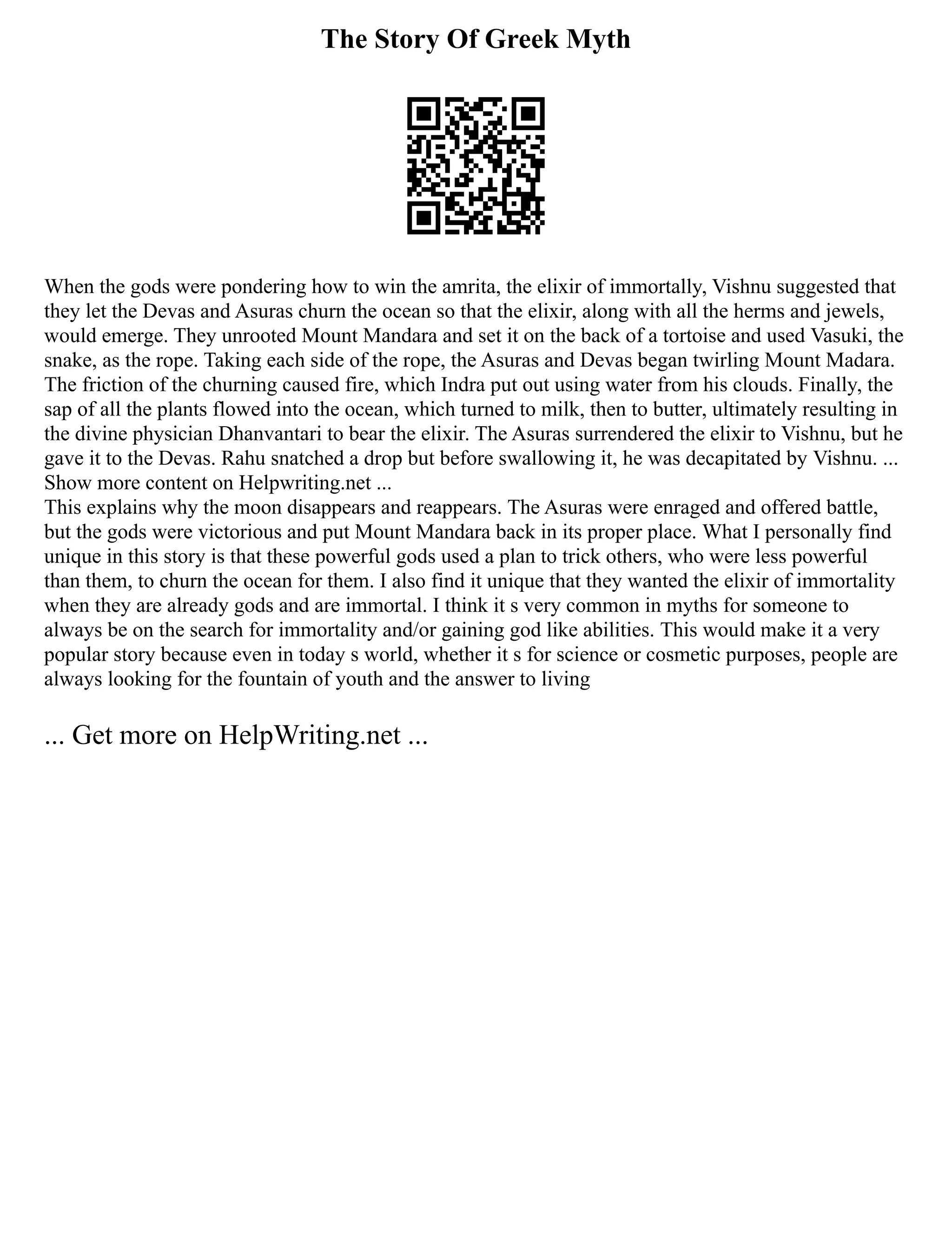 The Story Of Greek Myth
When the gods were pondering how to win the amrita, the elixir of immortally, Vishnu suggested that
they let the Devas and Asuras churn the ocean so that the elixir, along with all the herms and jewels,
would emerge. They unrooted Mount Mandara and set it on the back of a tortoise and used Vasuki, the
snake, as the rope. Taking each side of the rope, the Asuras and Devas began twirling Mount Madara.
The friction of the churning caused fire, which Indra put out using water from his clouds. Finally, the
sap of all the plants flowed into the ocean, which turned to milk, then to butter, ultimately resulting in
the divine physician Dhanvantari to bear the elixir. The Asuras surrendered the elixir to Vishnu, but he
gave it to the Devas. Rahu snatched a drop but before swallowing it, he was decapitated by Vishnu. ...
Show more content on Helpwriting.net ...
This explains why the moon disappears and reappears. The Asuras were enraged and offered battle,
but the gods were victorious and put Mount Mandara back in its proper place. What I personally find
unique in this story is that these powerful gods used a plan to trick others, who were less powerful
than them, to churn the ocean for them. I also find it unique that they wanted the elixir of immortality
when they are already gods and are immortal. I think it s very common in myths for someone to
always be on the search for immortality and/or gaining god like abilities. This would make it a very
popular story because even in today s world, whether it s for science or cosmetic purposes, people are
always looking for the fountain of youth and the answer to living
... Get more on HelpWriting.net ...
 