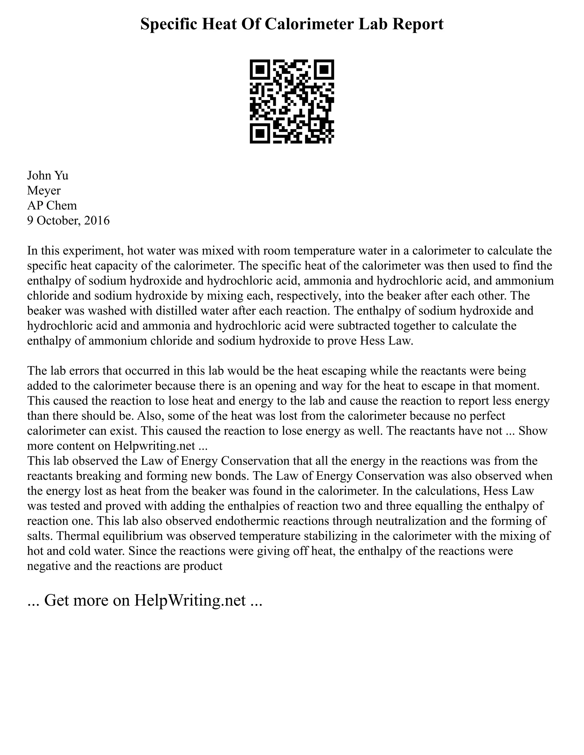 Specific Heat Of Calorimeter Lab Report
John Yu
Meyer
AP Chem
9 October, 2016
In this experiment, hot water was mixed with room temperature water in a calorimeter to calculate the
specific heat capacity of the calorimeter. The specific heat of the calorimeter was then used to find the
enthalpy of sodium hydroxide and hydrochloric acid, ammonia and hydrochloric acid, and ammonium
chloride and sodium hydroxide by mixing each, respectively, into the beaker after each other. The
beaker was washed with distilled water after each reaction. The enthalpy of sodium hydroxide and
hydrochloric acid and ammonia and hydrochloric acid were subtracted together to calculate the
enthalpy of ammonium chloride and sodium hydroxide to prove Hess Law.
The lab errors that occurred in this lab would be the heat escaping while the reactants were being
added to the calorimeter because there is an opening and way for the heat to escape in that moment.
This caused the reaction to lose heat and energy to the lab and cause the reaction to report less energy
than there should be. Also, some of the heat was lost from the calorimeter because no perfect
calorimeter can exist. This caused the reaction to lose energy as well. The reactants have not ... Show
more content on Helpwriting.net ...
This lab observed the Law of Energy Conservation that all the energy in the reactions was from the
reactants breaking and forming new bonds. The Law of Energy Conservation was also observed when
the energy lost as heat from the beaker was found in the calorimeter. In the calculations, Hess Law
was tested and proved with adding the enthalpies of reaction two and three equalling the enthalpy of
reaction one. This lab also observed endothermic reactions through neutralization and the forming of
salts. Thermal equilibrium was observed temperature stabilizing in the calorimeter with the mixing of
hot and cold water. Since the reactions were giving off heat, the enthalpy of the reactions were
negative and the reactions are product
... Get more on HelpWriting.net ...
 