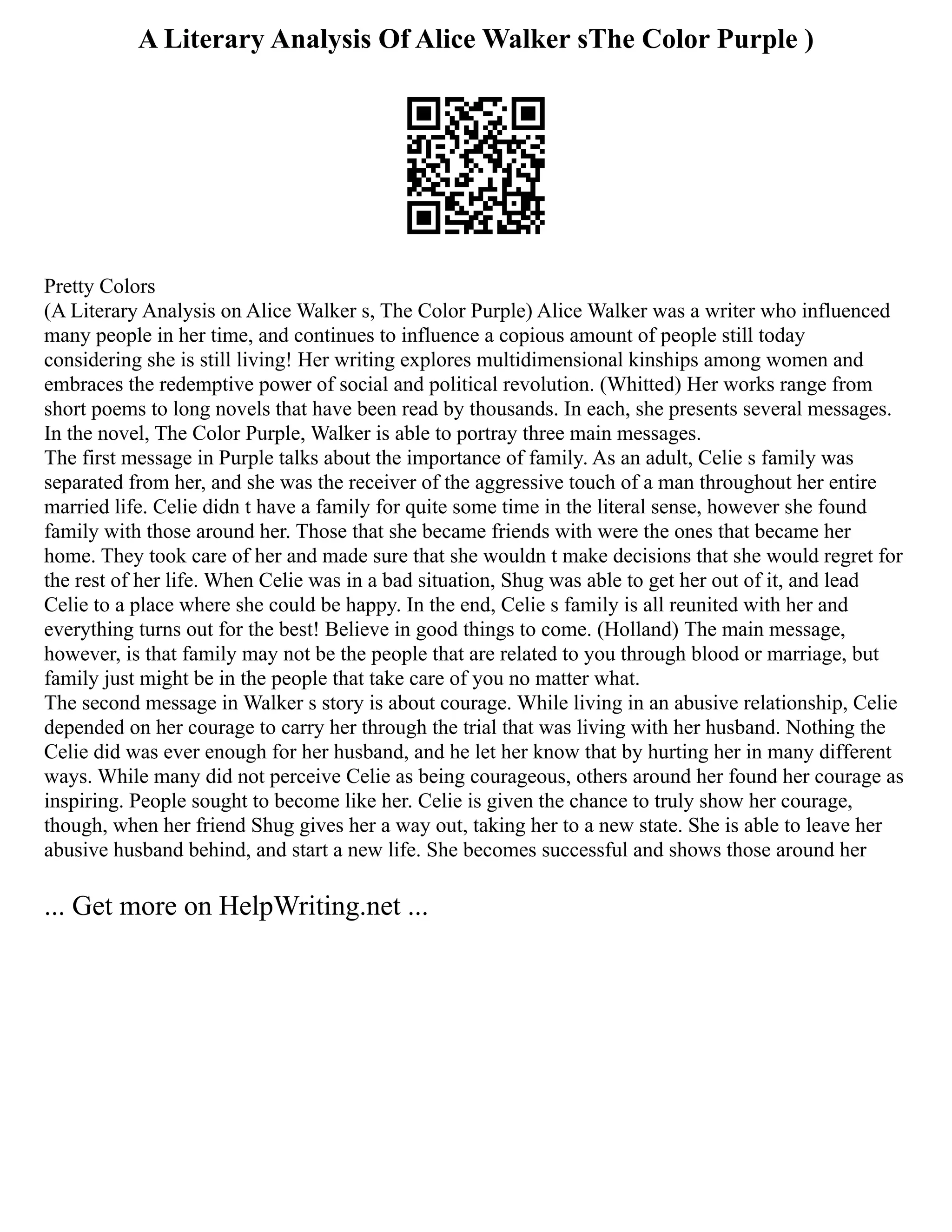 A Literary Analysis Of Alice Walker sThe Color Purple )
Pretty Colors
(A Literary Analysis on Alice Walker s, The Color Purple) Alice Walker was a writer who influenced
many people in her time, and continues to influence a copious amount of people still today
considering she is still living! Her writing explores multidimensional kinships among women and
embraces the redemptive power of social and political revolution. (Whitted) Her works range from
short poems to long novels that have been read by thousands. In each, she presents several messages.
In the novel, The Color Purple, Walker is able to portray three main messages.
The first message in Purple talks about the importance of family. As an adult, Celie s family was
separated from her, and she was the receiver of the aggressive touch of a man throughout her entire
married life. Celie didn t have a family for quite some time in the literal sense, however she found
family with those around her. Those that she became friends with were the ones that became her
home. They took care of her and made sure that she wouldn t make decisions that she would regret for
the rest of her life. When Celie was in a bad situation, Shug was able to get her out of it, and lead
Celie to a place where she could be happy. In the end, Celie s family is all reunited with her and
everything turns out for the best! Believe in good things to come. (Holland) The main message,
however, is that family may not be the people that are related to you through blood or marriage, but
family just might be in the people that take care of you no matter what.
The second message in Walker s story is about courage. While living in an abusive relationship, Celie
depended on her courage to carry her through the trial that was living with her husband. Nothing the
Celie did was ever enough for her husband, and he let her know that by hurting her in many different
ways. While many did not perceive Celie as being courageous, others around her found her courage as
inspiring. People sought to become like her. Celie is given the chance to truly show her courage,
though, when her friend Shug gives her a way out, taking her to a new state. She is able to leave her
abusive husband behind, and start a new life. She becomes successful and shows those around her
... Get more on HelpWriting.net ...
 
