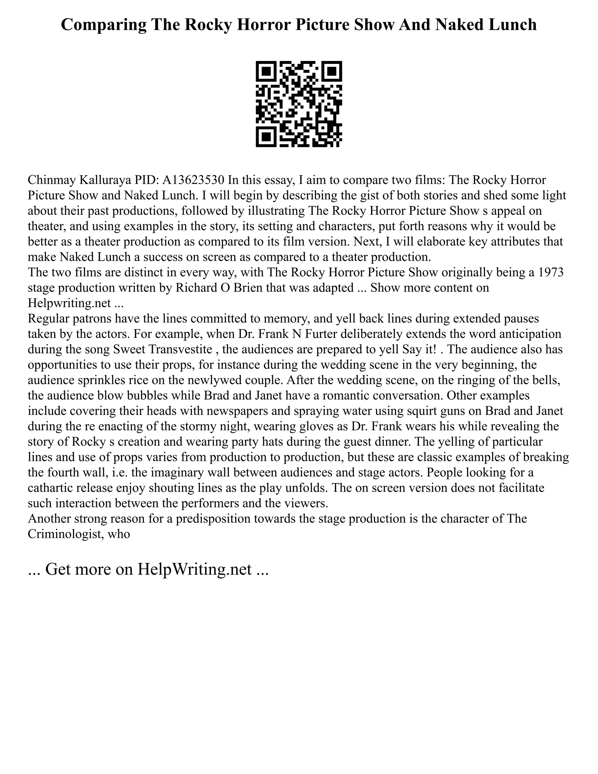 Comparing The Rocky Horror Picture Show And Naked Lunch
Chinmay Kalluraya PID: A13623530 In this essay, I aim to compare two films: The Rocky Horror
Picture Show and Naked Lunch. I will begin by describing the gist of both stories and shed some light
about their past productions, followed by illustrating The Rocky Horror Picture Show s appeal on
theater, and using examples in the story, its setting and characters, put forth reasons why it would be
better as a theater production as compared to its film version. Next, I will elaborate key attributes that
make Naked Lunch a success on screen as compared to a theater production.
The two films are distinct in every way, with The Rocky Horror Picture Show originally being a 1973
stage production written by Richard O Brien that was adapted ... Show more content on
Helpwriting.net ...
Regular patrons have the lines committed to memory, and yell back lines during extended pauses
taken by the actors. For example, when Dr. Frank N Furter deliberately extends the word anticipation
during the song Sweet Transvestite , the audiences are prepared to yell Say it! . The audience also has
opportunities to use their props, for instance during the wedding scene in the very beginning, the
audience sprinkles rice on the newlywed couple. After the wedding scene, on the ringing of the bells,
the audience blow bubbles while Brad and Janet have a romantic conversation. Other examples
include covering their heads with newspapers and spraying water using squirt guns on Brad and Janet
during the re enacting of the stormy night, wearing gloves as Dr. Frank wears his while revealing the
story of Rocky s creation and wearing party hats during the guest dinner. The yelling of particular
lines and use of props varies from production to production, but these are classic examples of breaking
the fourth wall, i.e. the imaginary wall between audiences and stage actors. People looking for a
cathartic release enjoy shouting lines as the play unfolds. The on screen version does not facilitate
such interaction between the performers and the viewers.
Another strong reason for a predisposition towards the stage production is the character of The
Criminologist, who
... Get more on HelpWriting.net ...
 