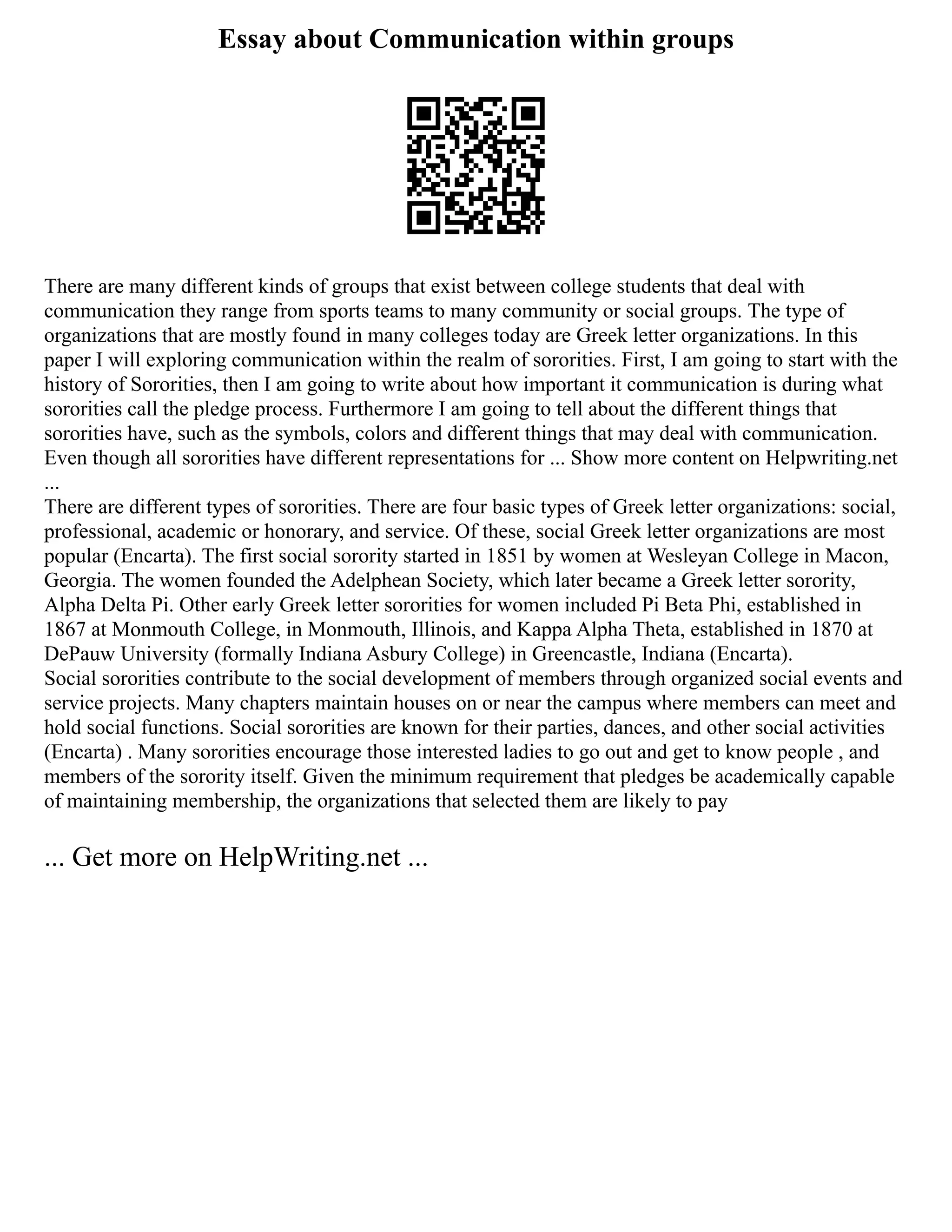 Essay about Communication within groups
There are many different kinds of groups that exist between college students that deal with
communication they range from sports teams to many community or social groups. The type of
organizations that are mostly found in many colleges today are Greek letter organizations. In this
paper I will exploring communication within the realm of sororities. First, I am going to start with the
history of Sororities, then I am going to write about how important it communication is during what
sororities call the pledge process. Furthermore I am going to tell about the different things that
sororities have, such as the symbols, colors and different things that may deal with communication.
Even though all sororities have different representations for ... Show more content on Helpwriting.net
...
There are different types of sororities. There are four basic types of Greek letter organizations: social,
professional, academic or honorary, and service. Of these, social Greek letter organizations are most
popular (Encarta). The first social sorority started in 1851 by women at Wesleyan College in Macon,
Georgia. The women founded the Adelphean Society, which later became a Greek letter sorority,
Alpha Delta Pi. Other early Greek letter sororities for women included Pi Beta Phi, established in
1867 at Monmouth College, in Monmouth, Illinois, and Kappa Alpha Theta, established in 1870 at
DePauw University (formally Indiana Asbury College) in Greencastle, Indiana (Encarta).
Social sororities contribute to the social development of members through organized social events and
service projects. Many chapters maintain houses on or near the campus where members can meet and
hold social functions. Social sororities are known for their parties, dances, and other social activities
(Encarta) . Many sororities encourage those interested ladies to go out and get to know people , and
members of the sorority itself. Given the minimum requirement that pledges be academically capable
of maintaining membership, the organizations that selected them are likely to pay
... Get more on HelpWriting.net ...
 