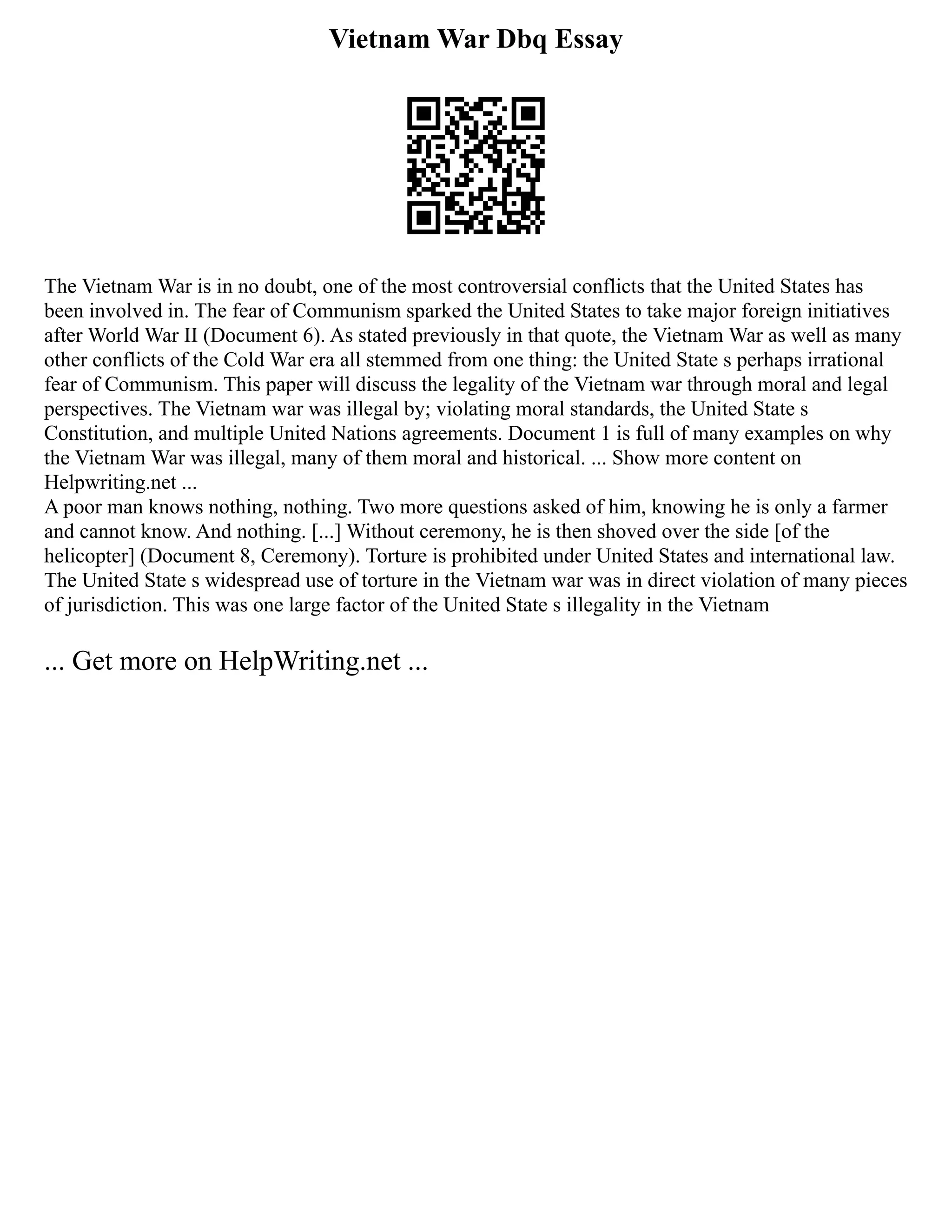 Vietnam War Dbq Essay
The Vietnam War is in no doubt, one of the most controversial conflicts that the United States has
been involved in. The fear of Communism sparked the United States to take major foreign initiatives
after World War II (Document 6). As stated previously in that quote, the Vietnam War as well as many
other conflicts of the Cold War era all stemmed from one thing: the United State s perhaps irrational
fear of Communism. This paper will discuss the legality of the Vietnam war through moral and legal
perspectives. The Vietnam war was illegal by; violating moral standards, the United State s
Constitution, and multiple United Nations agreements. Document 1 is full of many examples on why
the Vietnam War was illegal, many of them moral and historical. ... Show more content on
Helpwriting.net ...
A poor man knows nothing, nothing. Two more questions asked of him, knowing he is only a farmer
and cannot know. And nothing. [...] Without ceremony, he is then shoved over the side [of the
helicopter] (Document 8, Ceremony). Torture is prohibited under United States and international law.
The United State s widespread use of torture in the Vietnam war was in direct violation of many pieces
of jurisdiction. This was one large factor of the United State s illegality in the Vietnam
... Get more on HelpWriting.net ...
 
