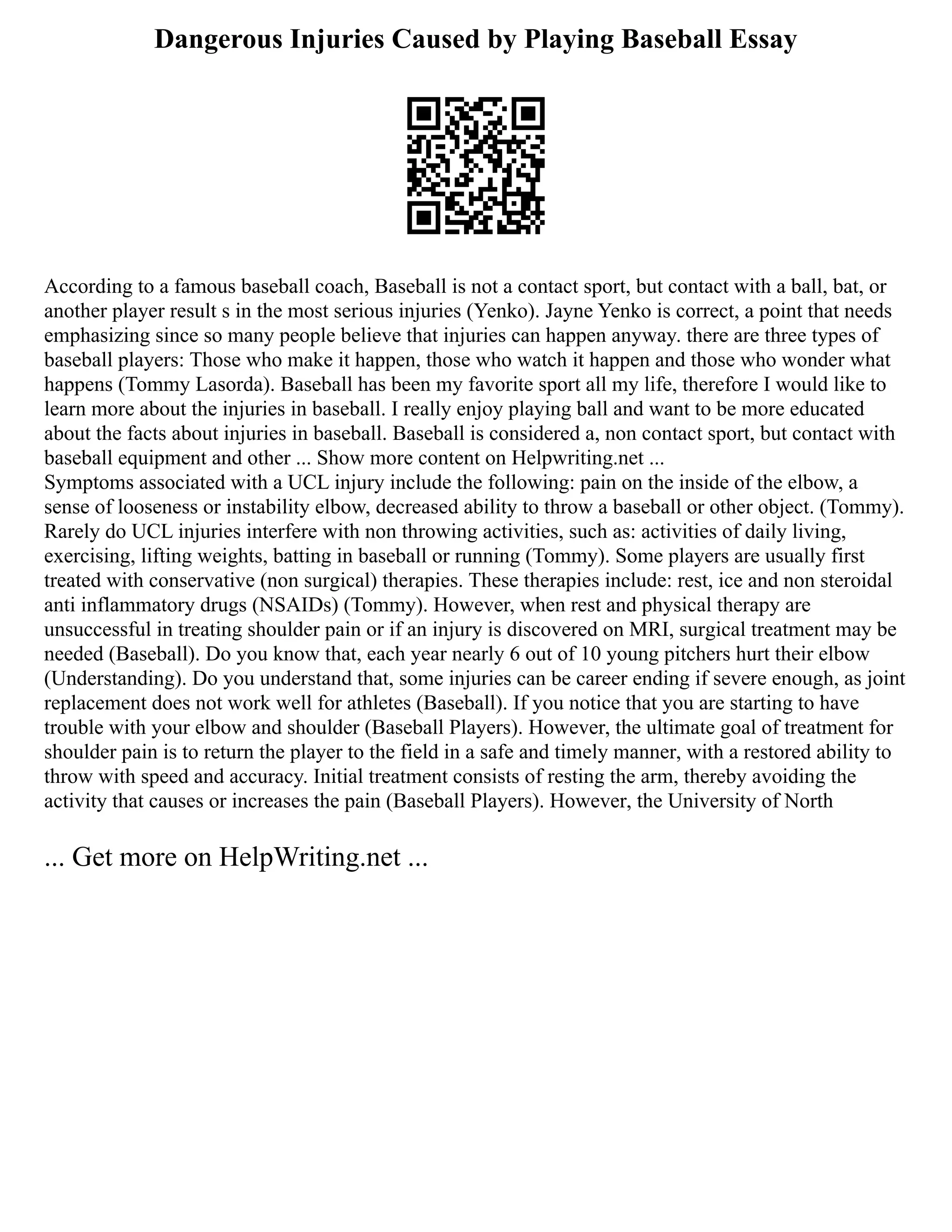 Dangerous Injuries Caused by Playing Baseball Essay
According to a famous baseball coach, Baseball is not a contact sport, but contact with a ball, bat, or
another player result s in the most serious injuries (Yenko). Jayne Yenko is correct, a point that needs
emphasizing since so many people believe that injuries can happen anyway. there are three types of
baseball players: Those who make it happen, those who watch it happen and those who wonder what
happens (Tommy Lasorda). Baseball has been my favorite sport all my life, therefore I would like to
learn more about the injuries in baseball. I really enjoy playing ball and want to be more educated
about the facts about injuries in baseball. Baseball is considered a, non contact sport, but contact with
baseball equipment and other ... Show more content on Helpwriting.net ...
Symptoms associated with a UCL injury include the following: pain on the inside of the elbow, a
sense of looseness or instability elbow, decreased ability to throw a baseball or other object. (Tommy).
Rarely do UCL injuries interfere with non throwing activities, such as: activities of daily living,
exercising, lifting weights, batting in baseball or running (Tommy). Some players are usually first
treated with conservative (non surgical) therapies. These therapies include: rest, ice and non steroidal
anti inflammatory drugs (NSAIDs) (Tommy). However, when rest and physical therapy are
unsuccessful in treating shoulder pain or if an injury is discovered on MRI, surgical treatment may be
needed (Baseball). Do you know that, each year nearly 6 out of 10 young pitchers hurt their elbow
(Understanding). Do you understand that, some injuries can be career ending if severe enough, as joint
replacement does not work well for athletes (Baseball). If you notice that you are starting to have
trouble with your elbow and shoulder (Baseball Players). However, the ultimate goal of treatment for
shoulder pain is to return the player to the field in a safe and timely manner, with a restored ability to
throw with speed and accuracy. Initial treatment consists of resting the arm, thereby avoiding the
activity that causes or increases the pain (Baseball Players). However, the University of North
... Get more on HelpWriting.net ...
 