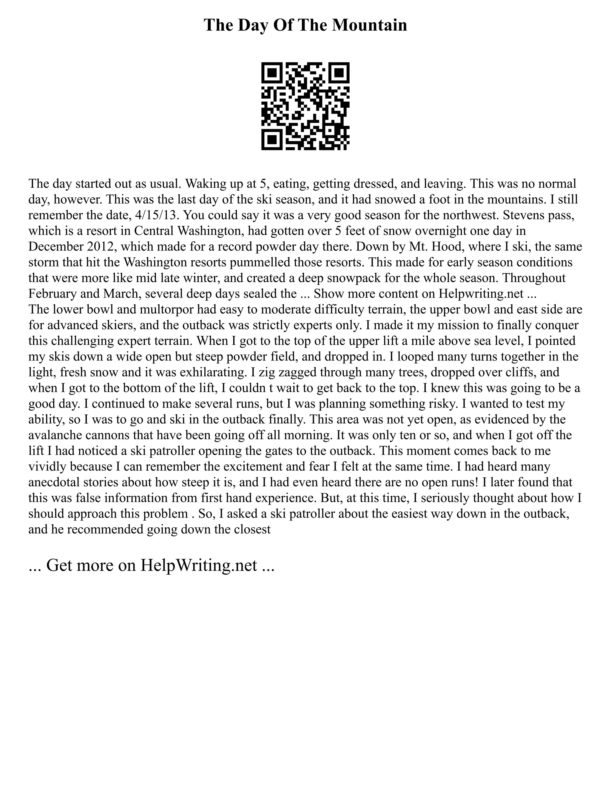 The Day Of The Mountain
The day started out as usual. Waking up at 5, eating, getting dressed, and leaving. This was no normal
day, however. This was the last day of the ski season, and it had snowed a foot in the mountains. I still
remember the date, 4/15/13. You could say it was a very good season for the northwest. Stevens pass,
which is a resort in Central Washington, had gotten over 5 feet of snow overnight one day in
December 2012, which made for a record powder day there. Down by Mt. Hood, where I ski, the same
storm that hit the Washington resorts pummelled those resorts. This made for early season conditions
that were more like mid late winter, and created a deep snowpack for the whole season. Throughout
February and March, several deep days sealed the ... Show more content on Helpwriting.net ...
The lower bowl and multorpor had easy to moderate difficulty terrain, the upper bowl and east side are
for advanced skiers, and the outback was strictly experts only. I made it my mission to finally conquer
this challenging expert terrain. When I got to the top of the upper lift a mile above sea level, I pointed
my skis down a wide open but steep powder field, and dropped in. I looped many turns together in the
light, fresh snow and it was exhilarating. I zig zagged through many trees, dropped over cliffs, and
when I got to the bottom of the lift, I couldn t wait to get back to the top. I knew this was going to be a
good day. I continued to make several runs, but I was planning something risky. I wanted to test my
ability, so I was to go and ski in the outback finally. This area was not yet open, as evidenced by the
avalanche cannons that have been going off all morning. It was only ten or so, and when I got off the
lift I had noticed a ski patroller opening the gates to the outback. This moment comes back to me
vividly because I can remember the excitement and fear I felt at the same time. I had heard many
anecdotal stories about how steep it is, and I had even heard there are no open runs! I later found that
this was false information from first hand experience. But, at this time, I seriously thought about how I
should approach this problem . So, I asked a ski patroller about the easiest way down in the outback,
and he recommended going down the closest
... Get more on HelpWriting.net ...
 