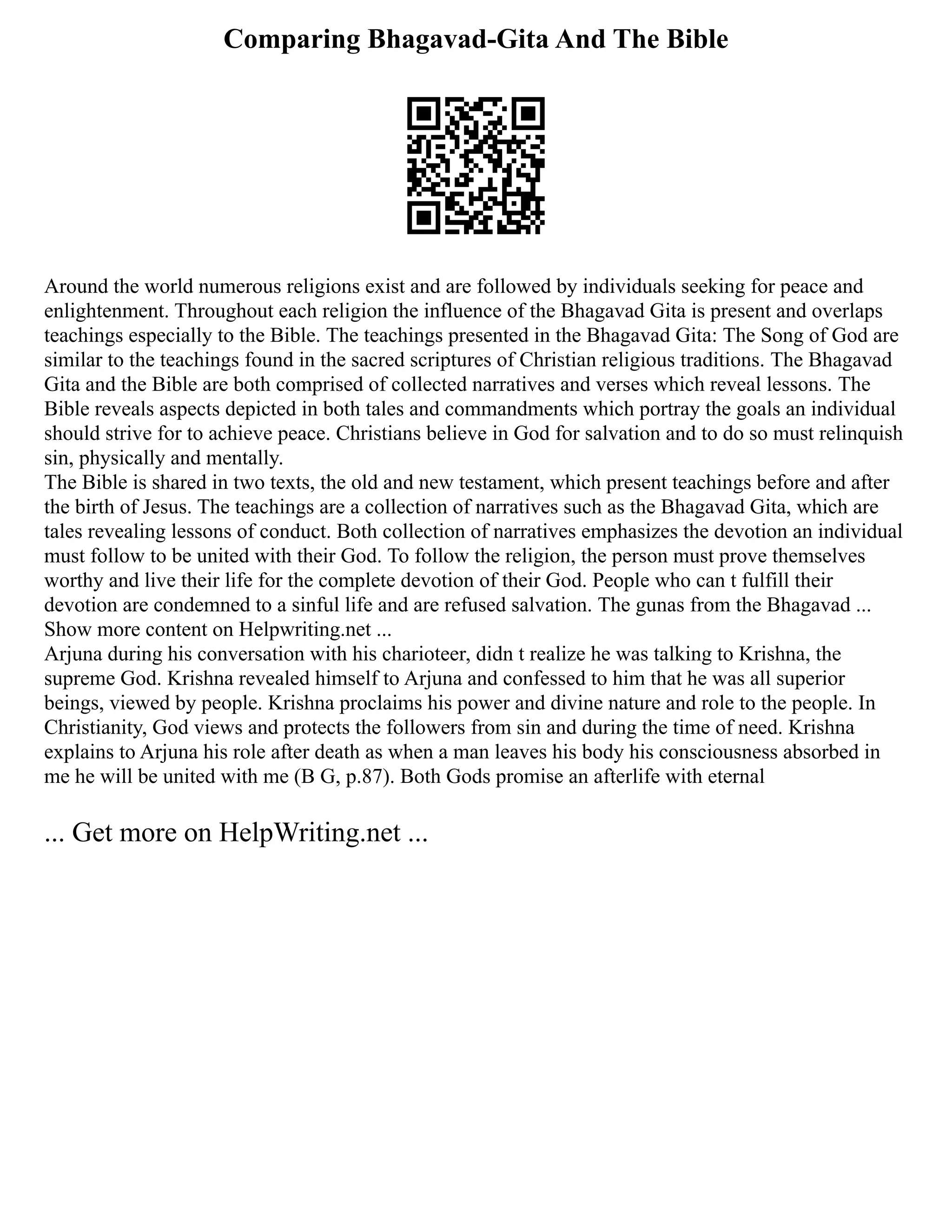 Comparing Bhagavad-Gita And The Bible
Around the world numerous religions exist and are followed by individuals seeking for peace and
enlightenment. Throughout each religion the influence of the Bhagavad Gita is present and overlaps
teachings especially to the Bible. The teachings presented in the Bhagavad Gita: The Song of God are
similar to the teachings found in the sacred scriptures of Christian religious traditions. The Bhagavad
Gita and the Bible are both comprised of collected narratives and verses which reveal lessons. The
Bible reveals aspects depicted in both tales and commandments which portray the goals an individual
should strive for to achieve peace. Christians believe in God for salvation and to do so must relinquish
sin, physically and mentally.
The Bible is shared in two texts, the old and new testament, which present teachings before and after
the birth of Jesus. The teachings are a collection of narratives such as the Bhagavad Gita, which are
tales revealing lessons of conduct. Both collection of narratives emphasizes the devotion an individual
must follow to be united with their God. To follow the religion, the person must prove themselves
worthy and live their life for the complete devotion of their God. People who can t fulfill their
devotion are condemned to a sinful life and are refused salvation. The gunas from the Bhagavad ...
Show more content on Helpwriting.net ...
Arjuna during his conversation with his charioteer, didn t realize he was talking to Krishna, the
supreme God. Krishna revealed himself to Arjuna and confessed to him that he was all superior
beings, viewed by people. Krishna proclaims his power and divine nature and role to the people. In
Christianity, God views and protects the followers from sin and during the time of need. Krishna
explains to Arjuna his role after death as when a man leaves his body his consciousness absorbed in
me he will be united with me (B G, p.87). Both Gods promise an afterlife with eternal
... Get more on HelpWriting.net ...
 