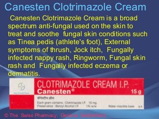 Canesten Clotrimazole Cream 
Canesten Clotrimazole Cream is a broad 
spectrum anti-fungal used on the skin to 
treat and soothe fungal skin conditions such 
as Tinea pedis (athlete's foot), External 
symptoms of thrush, Jock itch, Fungally 
infected nappy rash, Ringworm, Fungal skin 
rash and Fungally infected eczema or 
dermatitis. 
© The Swiss Pharmacy, Geneva Switzerland 
 