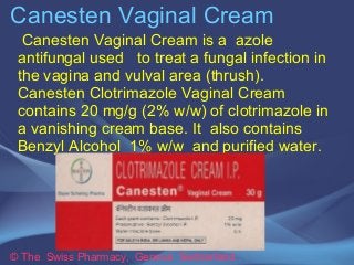 Canesten Vaginal Cream 
Ca n esten Vaginal Cream is a azole 
antifungal used to treat a fungal infection in 
the vagina and vulval area (thrush). 
Canesten Clotrimazole Vaginal Cream 
contains 20 mg/g (2% w/w) of clotrimazole in 
a vanishing cream base. It also contains 
Benzyl Alcohol 1% w/w and purified water. 
© The Swiss Pharmacy, Geneva Switzerland 
 