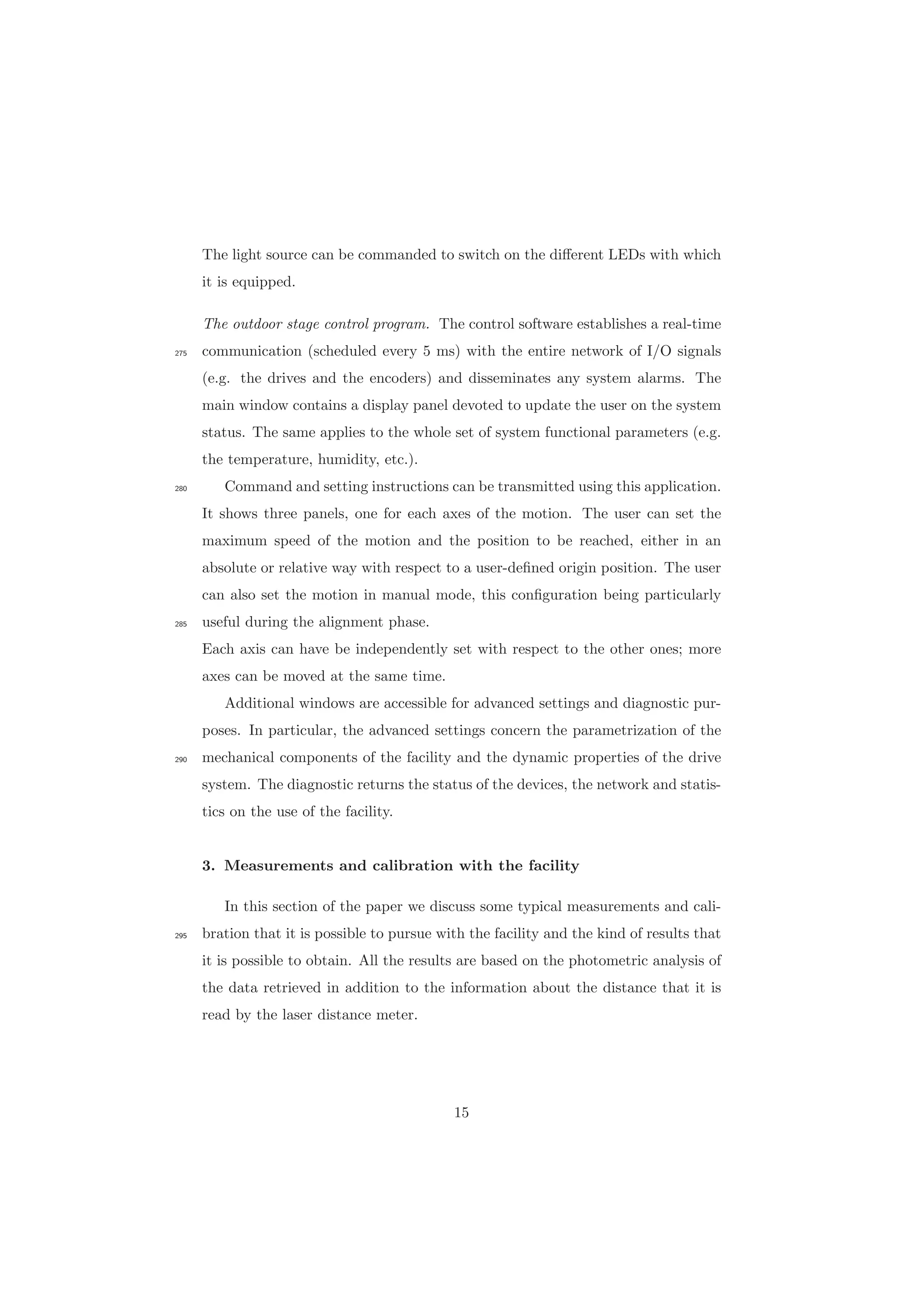 The light source can be commanded to switch on the diﬀerent LEDs with which
it is equipped.
The outdoor stage control program. The control software establishes a real-time
communication (scheduled every 5 ms) with the entire network of I/O signals275
(e.g. the drives and the encoders) and disseminates any system alarms. The
main window contains a display panel devoted to update the user on the system
status. The same applies to the whole set of system functional parameters (e.g.
the temperature, humidity, etc.).
Command and setting instructions can be transmitted using this application.280
It shows three panels, one for each axes of the motion. The user can set the
maximum speed of the motion and the position to be reached, either in an
absolute or relative way with respect to a user-deﬁned origin position. The user
can also set the motion in manual mode, this conﬁguration being particularly
useful during the alignment phase.285
Each axis can have be independently set with respect to the other ones; more
axes can be moved at the same time.
Additional windows are accessible for advanced settings and diagnostic pur-
poses. In particular, the advanced settings concern the parametrization of the
mechanical components of the facility and the dynamic properties of the drive290
system. The diagnostic returns the status of the devices, the network and statis-
tics on the use of the facility.
3. Measurements and calibration with the facility
In this section of the paper we discuss some typical measurements and cali-
bration that it is possible to pursue with the facility and the kind of results that295
it is possible to obtain. All the results are based on the photometric analysis of
the data retrieved in addition to the information about the distance that it is
read by the laser distance meter.
15
 