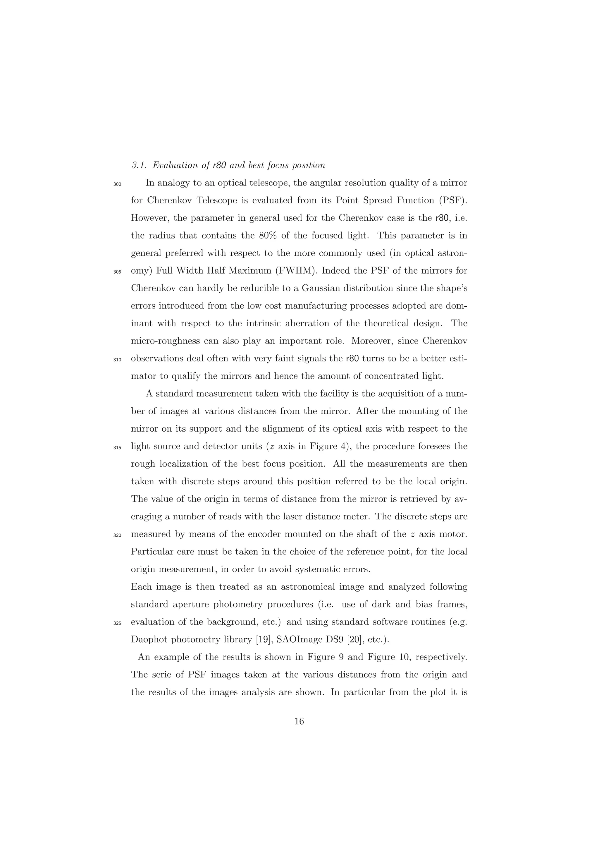 3.1. Evaluation of r80 and best focus position
In analogy to an optical telescope, the angular resolution quality of a mirror300
for Cherenkov Telescope is evaluated from its Point Spread Function (PSF).
However, the parameter in general used for the Cherenkov case is the r80, i.e.
the radius that contains the 80% of the focused light. This parameter is in
general preferred with respect to the more commonly used (in optical astron-
omy) Full Width Half Maximum (FWHM). Indeed the PSF of the mirrors for305
Cherenkov can hardly be reducible to a Gaussian distribution since the shape’s
errors introduced from the low cost manufacturing processes adopted are dom-
inant with respect to the intrinsic aberration of the theoretical design. The
micro-roughness can also play an important role. Moreover, since Cherenkov
observations deal often with very faint signals the r80 turns to be a better esti-310
mator to qualify the mirrors and hence the amount of concentrated light.
A standard measurement taken with the facility is the acquisition of a num-
ber of images at various distances from the mirror. After the mounting of the
mirror on its support and the alignment of its optical axis with respect to the
light source and detector units (z axis in Figure 4), the procedure foresees the315
rough localization of the best focus position. All the measurements are then
taken with discrete steps around this position referred to be the local origin.
The value of the origin in terms of distance from the mirror is retrieved by av-
eraging a number of reads with the laser distance meter. The discrete steps are
measured by means of the encoder mounted on the shaft of the z axis motor.320
Particular care must be taken in the choice of the reference point, for the local
origin measurement, in order to avoid systematic errors.
Each image is then treated as an astronomical image and analyzed following
standard aperture photometry procedures (i.e. use of dark and bias frames,
evaluation of the background, etc.) and using standard software routines (e.g.325
Daophot photometry library [19], SAOImage DS9 [20], etc.).
An example of the results is shown in Figure 9 and Figure 10, respectively.
The serie of PSF images taken at the various distances from the origin and
the results of the images analysis are shown. In particular from the plot it is
16
 