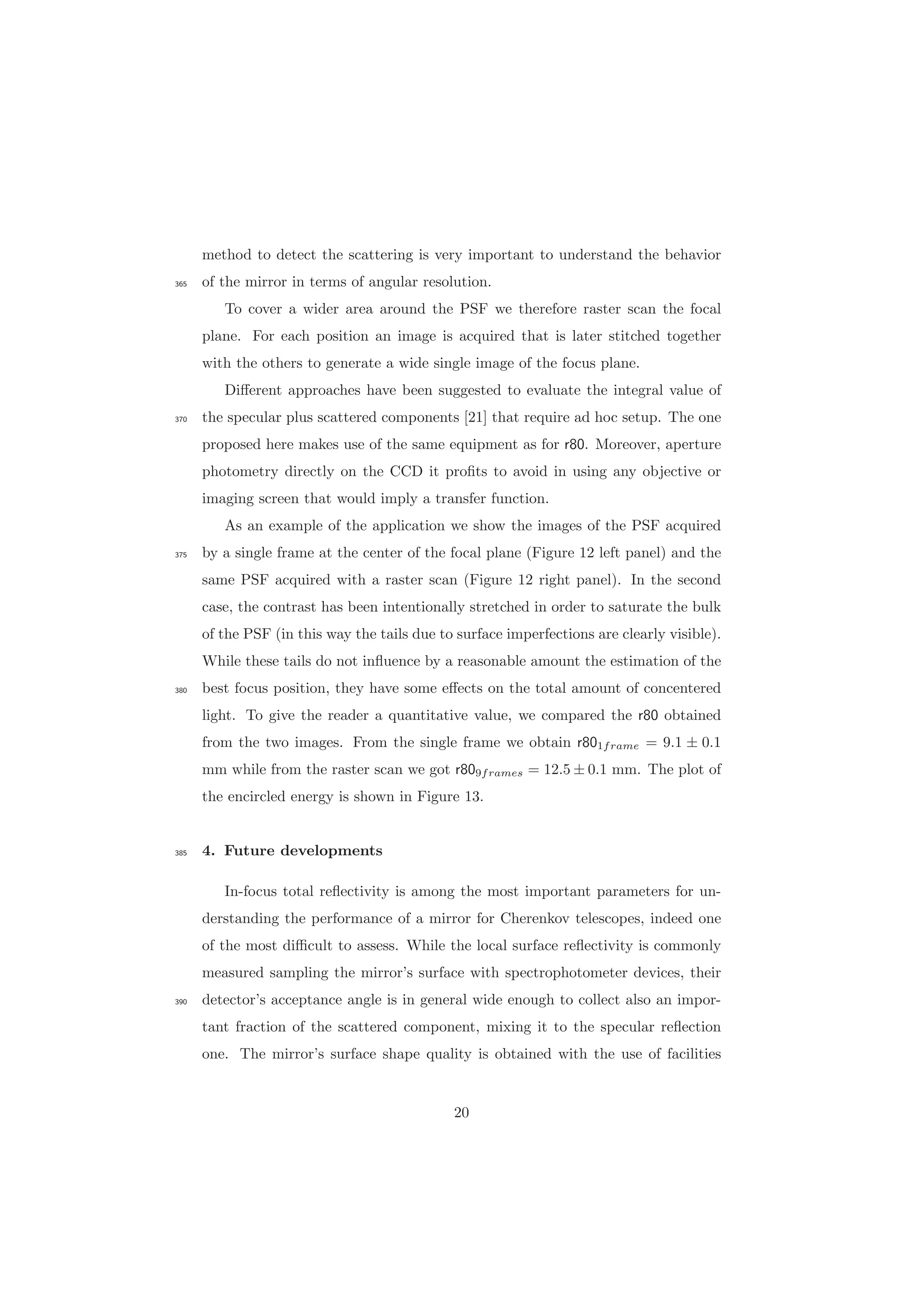 method to detect the scattering is very important to understand the behavior
of the mirror in terms of angular resolution.365
To cover a wider area around the PSF we therefore raster scan the focal
plane. For each position an image is acquired that is later stitched together
with the others to generate a wide single image of the focus plane.
Diﬀerent approaches have been suggested to evaluate the integral value of
the specular plus scattered components [21] that require ad hoc setup. The one370
proposed here makes use of the same equipment as for r80. Moreover, aperture
photometry directly on the CCD it proﬁts to avoid in using any objective or
imaging screen that would imply a transfer function.
As an example of the application we show the images of the PSF acquired
by a single frame at the center of the focal plane (Figure 12 left panel) and the375
same PSF acquired with a raster scan (Figure 12 right panel). In the second
case, the contrast has been intentionally stretched in order to saturate the bulk
of the PSF (in this way the tails due to surface imperfections are clearly visible).
While these tails do not inﬂuence by a reasonable amount the estimation of the
best focus position, they have some eﬀects on the total amount of concentered380
light. To give the reader a quantitative value, we compared the r80 obtained
from the two images. From the single frame we obtain r801frame = 9.1 ± 0.1
mm while from the raster scan we got r809frames = 12.5 ± 0.1 mm. The plot of
the encircled energy is shown in Figure 13.
4. Future developments385
In-focus total reﬂectivity is among the most important parameters for un-
derstanding the performance of a mirror for Cherenkov telescopes, indeed one
of the most diﬃcult to assess. While the local surface reﬂectivity is commonly
measured sampling the mirror’s surface with spectrophotometer devices, their
detector’s acceptance angle is in general wide enough to collect also an impor-390
tant fraction of the scattered component, mixing it to the specular reﬂection
one. The mirror’s surface shape quality is obtained with the use of facilities
20
 