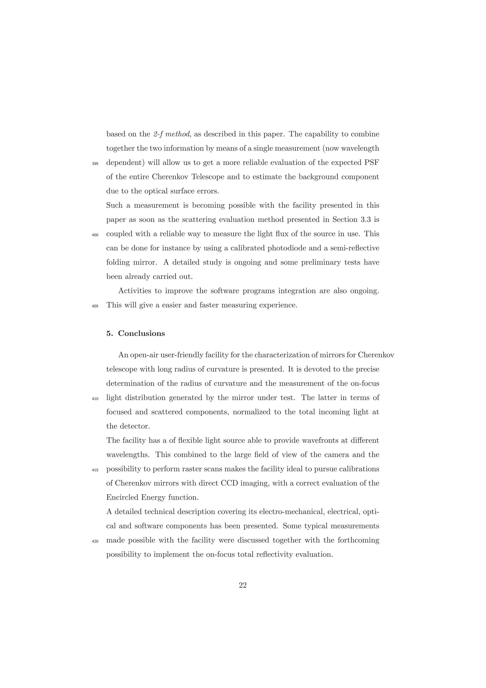 based on the 2-f method, as described in this paper. The capability to combine
together the two information by means of a single measurement (now wavelength
dependent) will allow us to get a more reliable evaluation of the expected PSF395
of the entire Cherenkov Telescope and to estimate the background component
due to the optical surface errors.
Such a measurement is becoming possible with the facility presented in this
paper as soon as the scattering evaluation method presented in Section 3.3 is
coupled with a reliable way to measure the light ﬂux of the source in use. This400
can be done for instance by using a calibrated photodiode and a semi-reﬂective
folding mirror. A detailed study is ongoing and some preliminary tests have
been already carried out.
Activities to improve the software programs integration are also ongoing.
This will give a easier and faster measuring experience.405
5. Conclusions
An open-air user-friendly facility for the characterization of mirrors for Cherenkov
telescope with long radius of curvature is presented. It is devoted to the precise
determination of the radius of curvature and the measurement of the on-focus
light distribution generated by the mirror under test. The latter in terms of410
focused and scattered components, normalized to the total incoming light at
the detector.
The facility has a of ﬂexible light source able to provide wavefronts at diﬀerent
wavelengths. This combined to the large ﬁeld of view of the camera and the
possibility to perform raster scans makes the facility ideal to pursue calibrations415
of Cherenkov mirrors with direct CCD imaging, with a correct evaluation of the
Encircled Energy function.
A detailed technical description covering its electro-mechanical, electrical, opti-
cal and software components has been presented. Some typical measurements
made possible with the facility were discussed together with the forthcoming420
possibility to implement the on-focus total reﬂectivity evaluation.
22
 