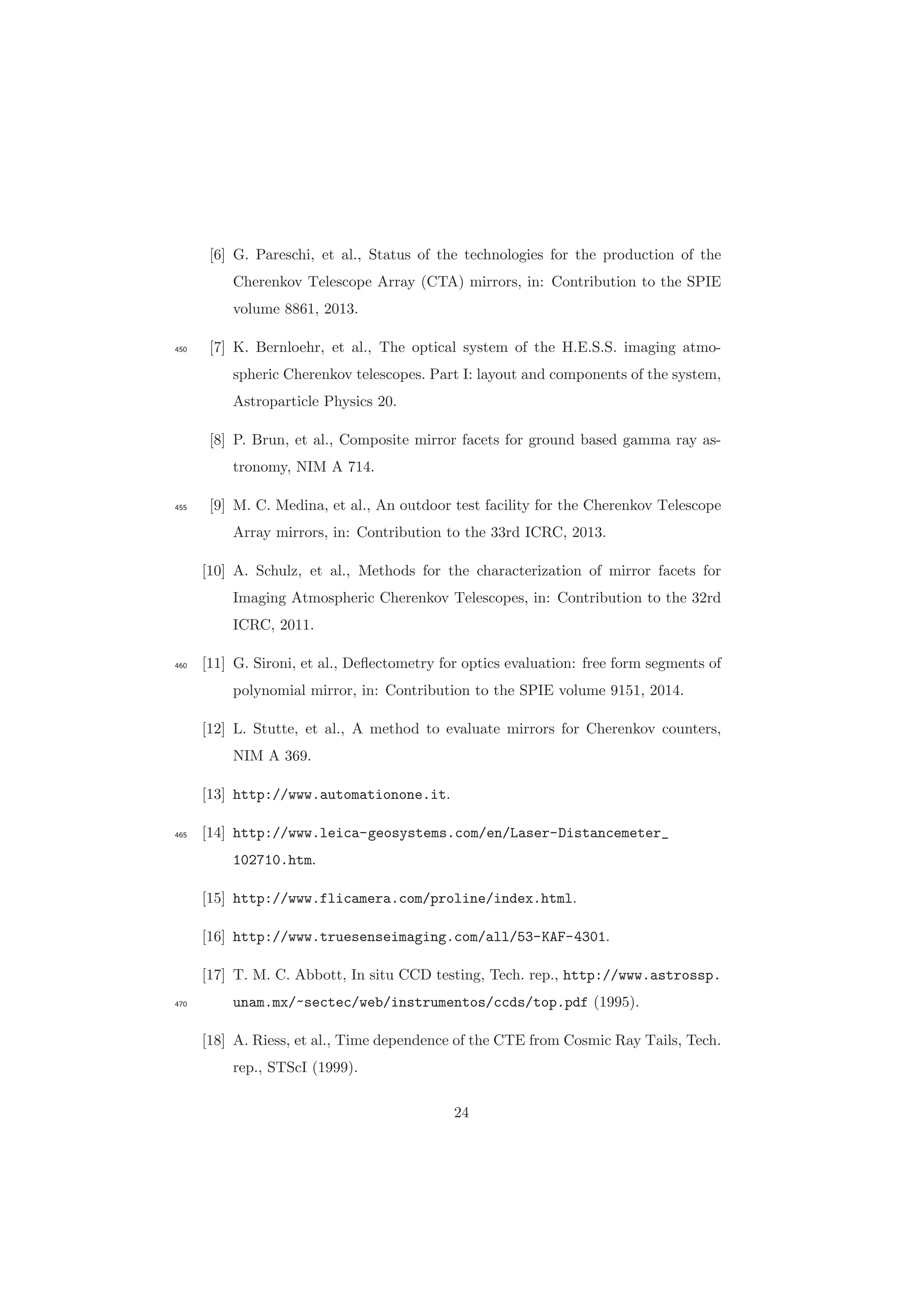 [6] G. Pareschi, et al., Status of the technologies for the production of the
Cherenkov Telescope Array (CTA) mirrors, in: Contribution to the SPIE
volume 8861, 2013.
[7] K. Bernloehr, et al., The optical system of the H.E.S.S. imaging atmo-450
spheric Cherenkov telescopes. Part I: layout and components of the system,
Astroparticle Physics 20.
[8] P. Brun, et al., Composite mirror facets for ground based gamma ray as-
tronomy, NIM A 714.
[9] M. C. Medina, et al., An outdoor test facility for the Cherenkov Telescope455
Array mirrors, in: Contribution to the 33rd ICRC, 2013.
[10] A. Schulz, et al., Methods for the characterization of mirror facets for
Imaging Atmospheric Cherenkov Telescopes, in: Contribution to the 32rd
ICRC, 2011.
[11] G. Sironi, et al., Deﬂectometry for optics evaluation: free form segments of460
polynomial mirror, in: Contribution to the SPIE volume 9151, 2014.
[12] L. Stutte, et al., A method to evaluate mirrors for Cherenkov counters,
NIM A 369.
[13] http://www.automationone.it.
[14] http://www.leica-geosystems.com/en/Laser-Distancemeter_465
102710.htm.
[15] http://www.flicamera.com/proline/index.html.
[16] http://www.truesenseimaging.com/all/53-KAF-4301.
[17] T. M. C. Abbott, In situ CCD testing, Tech. rep., http://www.astrossp.
unam.mx/~sectec/web/instrumentos/ccds/top.pdf (1995).470
[18] A. Riess, et al., Time dependence of the CTE from Cosmic Ray Tails, Tech.
rep., STScI (1999).
24
 