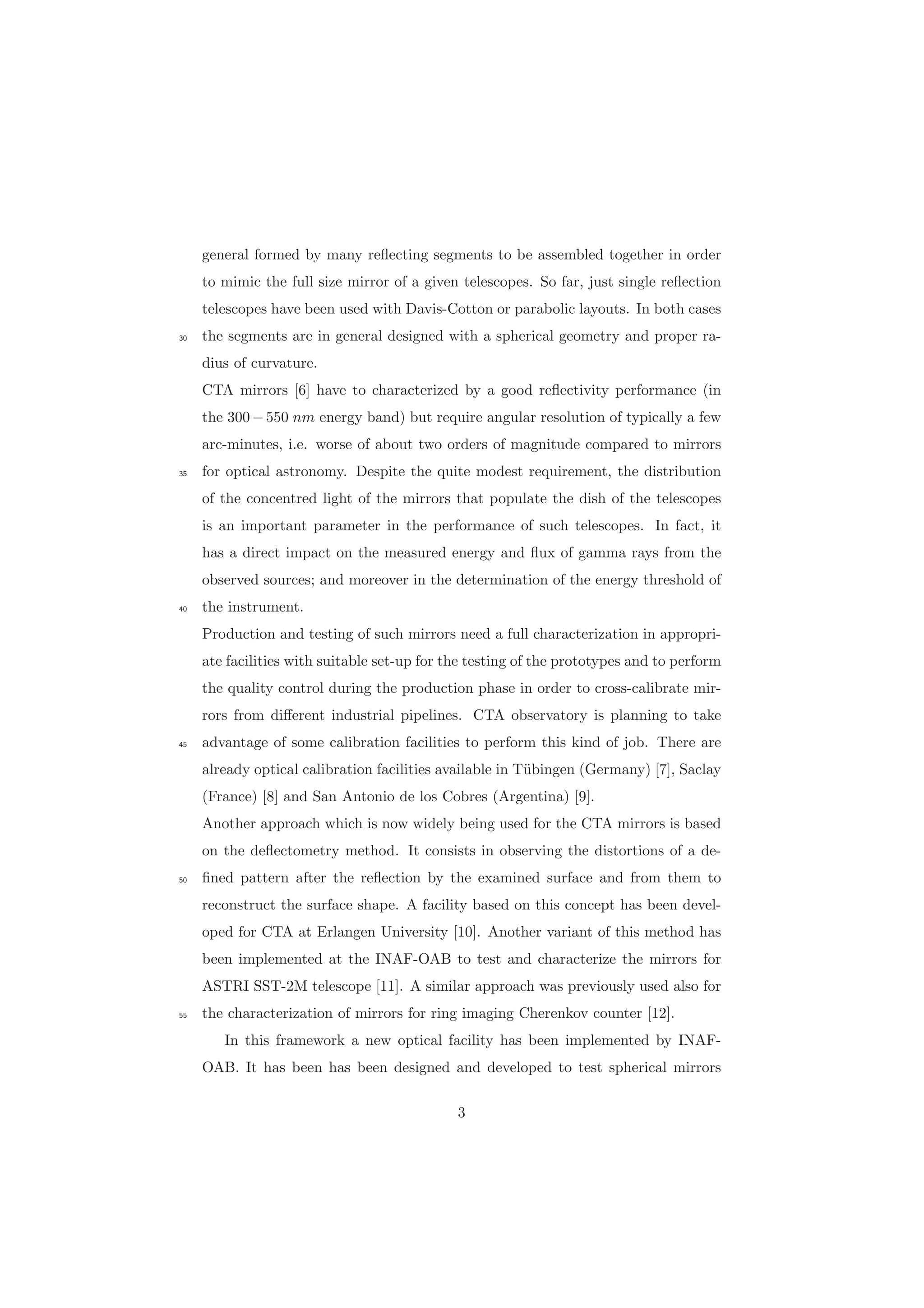 general formed by many reﬂecting segments to be assembled together in order
to mimic the full size mirror of a given telescopes. So far, just single reﬂection
telescopes have been used with Davis-Cotton or parabolic layouts. In both cases
the segments are in general designed with a spherical geometry and proper ra-30
dius of curvature.
CTA mirrors [6] have to characterized by a good reﬂectivity performance (in
the 300−550 nm energy band) but require angular resolution of typically a few
arc-minutes, i.e. worse of about two orders of magnitude compared to mirrors
for optical astronomy. Despite the quite modest requirement, the distribution35
of the concentred light of the mirrors that populate the dish of the telescopes
is an important parameter in the performance of such telescopes. In fact, it
has a direct impact on the measured energy and ﬂux of gamma rays from the
observed sources; and moreover in the determination of the energy threshold of
the instrument.40
Production and testing of such mirrors need a full characterization in appropri-
ate facilities with suitable set-up for the testing of the prototypes and to perform
the quality control during the production phase in order to cross-calibrate mir-
rors from diﬀerent industrial pipelines. CTA observatory is planning to take
advantage of some calibration facilities to perform this kind of job. There are45
already optical calibration facilities available in T¨ubingen (Germany) [7], Saclay
(France) [8] and San Antonio de los Cobres (Argentina) [9].
Another approach which is now widely being used for the CTA mirrors is based
on the deﬂectometry method. It consists in observing the distortions of a de-
ﬁned pattern after the reﬂection by the examined surface and from them to50
reconstruct the surface shape. A facility based on this concept has been devel-
oped for CTA at Erlangen University [10]. Another variant of this method has
been implemented at the INAF-OAB to test and characterize the mirrors for
ASTRI SST-2M telescope [11]. A similar approach was previously used also for
the characterization of mirrors for ring imaging Cherenkov counter [12].55
In this framework a new optical facility has been implemented by INAF-
OAB. It has been has been designed and developed to test spherical mirrors
3
 
