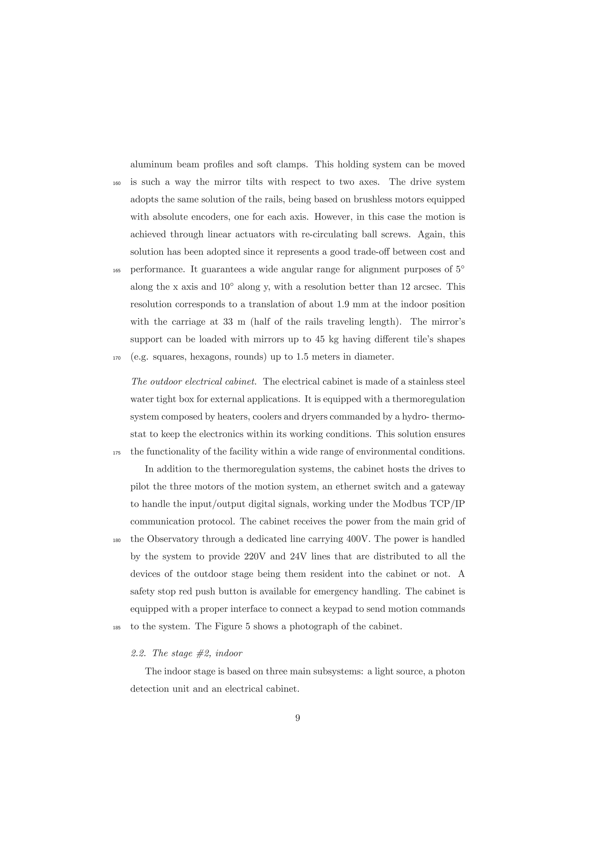 aluminum beam proﬁles and soft clamps. This holding system can be moved
is such a way the mirror tilts with respect to two axes. The drive system160
adopts the same solution of the rails, being based on brushless motors equipped
with absolute encoders, one for each axis. However, in this case the motion is
achieved through linear actuators with re-circulating ball screws. Again, this
solution has been adopted since it represents a good trade-oﬀ between cost and
performance. It guarantees a wide angular range for alignment purposes of 5◦
165
along the x axis and 10◦
along y, with a resolution better than 12 arcsec. This
resolution corresponds to a translation of about 1.9 mm at the indoor position
with the carriage at 33 m (half of the rails traveling length). The mirror’s
support can be loaded with mirrors up to 45 kg having diﬀerent tile’s shapes
(e.g. squares, hexagons, rounds) up to 1.5 meters in diameter.170
The outdoor electrical cabinet. The electrical cabinet is made of a stainless steel
water tight box for external applications. It is equipped with a thermoregulation
system composed by heaters, coolers and dryers commanded by a hydro- thermo-
stat to keep the electronics within its working conditions. This solution ensures
the functionality of the facility within a wide range of environmental conditions.175
In addition to the thermoregulation systems, the cabinet hosts the drives to
pilot the three motors of the motion system, an ethernet switch and a gateway
to handle the input/output digital signals, working under the Modbus TCP/IP
communication protocol. The cabinet receives the power from the main grid of
the Observatory through a dedicated line carrying 400V. The power is handled180
by the system to provide 220V and 24V lines that are distributed to all the
devices of the outdoor stage being them resident into the cabinet or not. A
safety stop red push button is available for emergency handling. The cabinet is
equipped with a proper interface to connect a keypad to send motion commands
to the system. The Figure 5 shows a photograph of the cabinet.185
2.2. The stage #2, indoor
The indoor stage is based on three main subsystems: a light source, a photon
detection unit and an electrical cabinet.
9
 