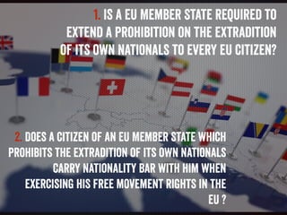 1. Is a EU Member State required to
extend a prohibition on the extradition
of its own nationals to every EU citizen?
2. D...