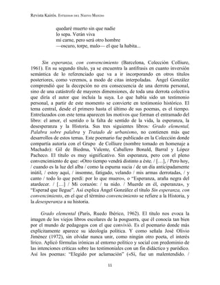 Revista Kairós. Estudios del Nuevo Mundo
11
quedaré muerto sin que nadie
lo sepa. Verán viva
mi carne, pero será otro hombre
—oscuro, torpe, malo— el que la habita...
Sin esperanza, con convencimiento (Barcelona, Colección Colliure,
1961). En su segundo título, ya se encuentra la antífrasis en cuanto inversión
semántica de lo referenciado que va a ir incorporando en otros títulos
posteriores, como veremos, a modo de citas interpoladas. Ángel González
comprendió que la decepción no era consecuencia de una derrota personal,
sino de una catástrofe de mayores dimensiones, de toda una derrota colectiva
que diría el autor que incluía la suya. Lo que había sido un testimonio
personal, a partir de este momento se convierte en testimonio histórico. El
tema central, desde el primero hasta el último de sus poemas, es el tiempo.
Entrelazados con este tema aparecen los motivos que forman el entramado del
libro: el amor, el sentido o la falta de sentido de la vida, la esperanza, la
desesperanza y la Historia. Sus tres siguientes libros: Grado elemental,
Palabra sobre palabra y Tratado de urbanismo, no contienen más que
desarrollos de estos temas. Este poemario fue publicado en la Colección donde
compartía autoría con el Grupo de Colliure (nombre tomado en homenaje a
Machado): Gil de Biedma, Valente, Caballero Bonald, Barral y López
Pacheco. El título es muy significativo. Sin esperanza, pero con el pleno
convencimiento de que: «Otro tiempo vendrá distinto a éste. / […], / Pero hoy,
/ cuando es la luz del alba / como la espuma sucia / de un día anticipadamente
inútil, / estoy aquí, / insomne, fatigado, velando / mis armas derrotadas, / y
canto / todo lo que perdí: por lo que muero», o “Esperanza, araña negra del
atardecer. / […] / Mi corazón: / tu nido. / Muerde en él, esperanza», y
“Esperad que llegue”. Así explica Ángel González el título Sin esperanza, con
convencimiento, en el que el término convencimiento se refiere a la Historia, y
la desesperanza a su historia.
Grado elemental (París, Ruedo Ibérico, 1962). El título nos evoca la
imagen de los viejos libros escolares de la posguerra, que él conocía tan bien
por el mundo de pedagogos con el que convivió. Es el poemario donde más
explícitamente aparece su ideología política. Y como señala José Olivio
Jiménez (1972), sin olvidar nunca unir, como ningún otro poeta, el interés
lírico. Aplicó fórmulas irónicas al entorno político y social con predominio de
las intenciones críticas sobre las testimoniales con un fin didáctico y paródico.
Así los poemas: “Elegido por aclamación” («Sí, fue un malentendido. /
 